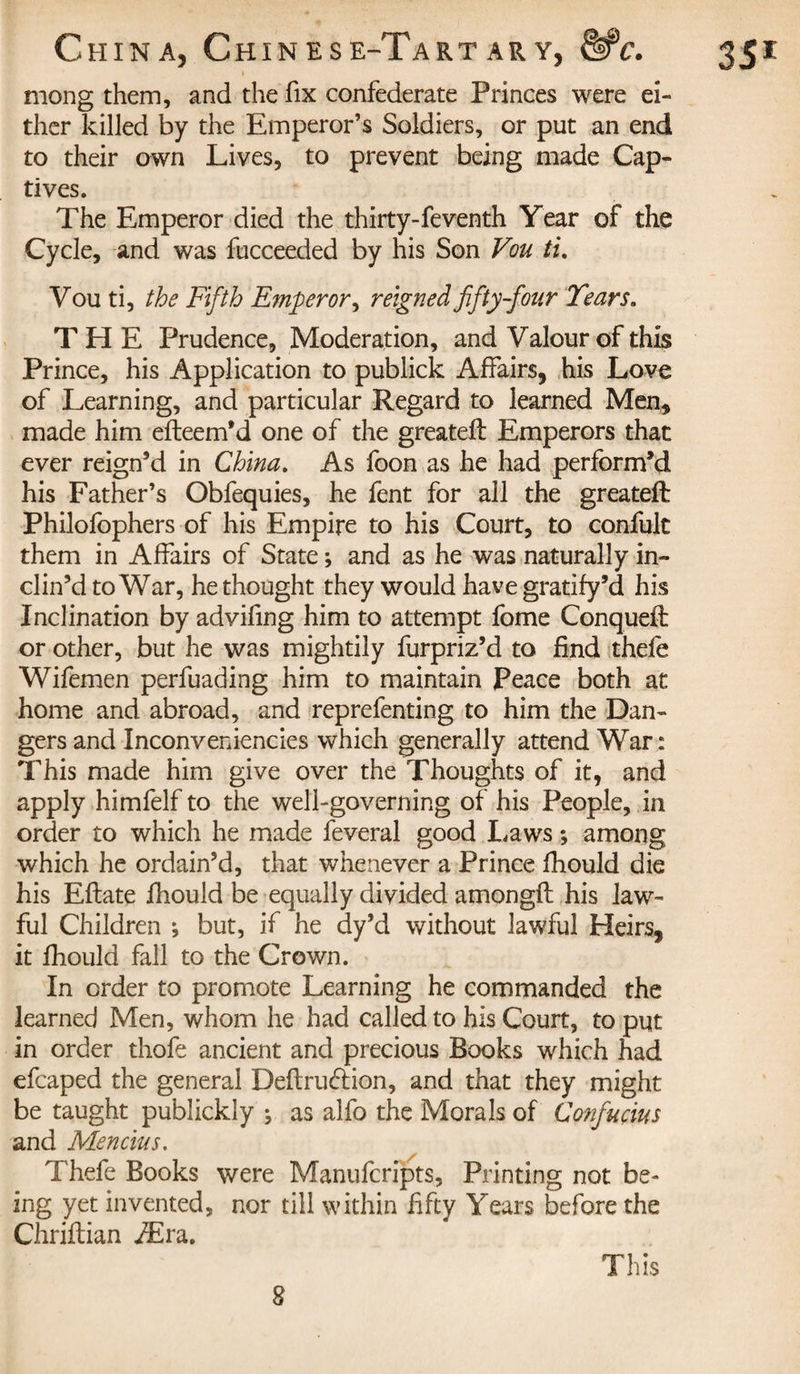 mong them, and the fix confederate Princes were ei¬ ther killed by the Emperor’s Soldiers, or put an end to their own Lives, to prevent being made Cap¬ tives. The Emperor died the thirty-feventh Year of the Cycle, and was fucceeded by his Son Vou ti. Vou ti, the Fifth Emperor, reigned fifty-four Tears. THE Prudence, Moderation, and Valour of this Prince, his Application to publick Affairs, his Love of Learning, and particular Regard to learned Men, made him efteem’d one of the greatefl Emperors that ever reign’d in China. As foon as he had perform’d his Father’s Obfequies, he fent for all the greateft Philofophers of his Empire to his Court, to confult them in Affairs of State ; and as he was naturally in¬ clin’d to War, he thought they would have gratify’d his Inclination by advifing him to attempt fome Conquefl or other, but he was mightily furpriz’d to find thefe Wifemen perfuading him to maintain Peace both at home and abroad, and rep refen ting to him the Dan¬ gers and Inconveniences which generally attend War: This made him give over the Thoughts of it, and apply himfelf to the well-governing of his People, in order to which he made feveral good Laws ; among which he ordain’d, that whenever a Prince fhould die his Eflate fhould be equally divided amongfl his law¬ ful Children ; but, if he dy’d without lawful Heirs, it fhould fall to the Crown. In order to promote Learning he commanded the learned Men, whom he had called to his Court, to put in order thofe ancient and precious Books which had efcaped the general Definition, and that they might be taught publickly ^ as alfo the Morals of Confucius and Mencius. Thefe Books were Manufcripts, Printing not be¬ ing yet invented, nor till within fifty Years before the Chriflian Æra. This 8