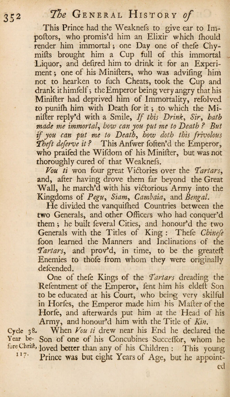 This Prince had the Weaknefs to give ear to Im- poftors, who promis’d him an Elixir which fhould render him immortal ; one Day one of thefe Chy- mifts brought him a Cup full of this immortal Liquor, and defired him to drink it for an Experi¬ ment ; one of his Minifters, who was advifmg him not to hearken to fuch Cheats, took the Cup and drank ithimfelf-, the Emperor being very angry that his Minifter had deprived him of Immortality, refolved to punifti him with Death for it ; to which the Mi¬ nifter reply’d with a Smile, If this Drink, Sir, hath made me immortal, how can you fut me to Death ? But if you can put me to Deaths how doth this frivolous Theft deferve it ? This Anfwer foften’d the Emperor, who praifed the Wifdom of his Minifter, but was not thoroughly cured of that Weaknefs. Vou ti won four great Victories over the Tartars, and, after having drove them far beyond the Great Wall, he march’d with his victorious Army into the Kingdoms of Pegu&gt; Siam, Cambaia, and Bengal. He divided the vanquifhed Countries between the two Generals, and other Officers who had conquer’d them ; he built feveral Cities, and honour’d the two Generals with the Titles of King : Thefe Chinefe foon learned the Manners and Inclinations of the Tartars, and prov’d, in time, to be the greateft Enemies to thofe from whom they were originally defcended. One of thefe Kings of the Tartars dreading the Refentment of the Emperor, fent him his eldeft Son to be educated at his Court, who being very skilful in Horfes, the Emperor made him his Mafter of the Horfe, and afterwards put him at the Head of his Army, and honour’d him with the Title of Kin. Cycle 38- When Vou ti drew near his End he declared the Year be- Son of one of his Concubines Succeflor, whom he fureChriii, ]ovecj better than any of his Children : This young Prince was but eight Years of Age, but he appoint¬ ed