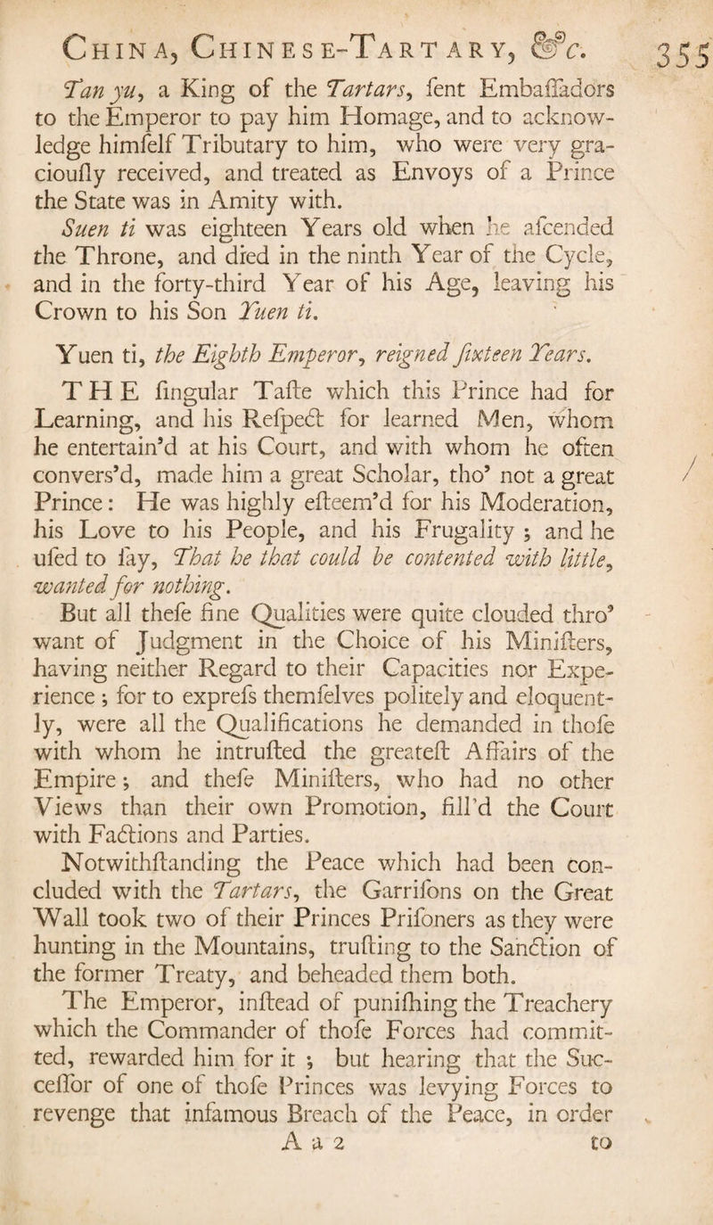 Tan yu, a King of the Tartars, fent EmbafTaddrs to the Emperor to pay him Homage, and to acknow¬ ledge himfelf Tributary to him, who were very gra¬ ciously received, and treated as Envoys of a Prince the State was in Amity with. Suen ti was eighteen Years old when he afcended the Throne, and died in the ninth Year of tne Cycle, and in the forty-third Year of his Age, leaving his Crown to his Son Tuen ti. Yuen ti, the Eighth Emperor, reigned fixteen Tears. THE Singular Tafle which this Prince had for Learning, and his Refpedt for learned Men, whom he entertain’d at his Court, and with whom he often convers’d, made him a great Scholar, tho’ not a great Prince : He was highly efteem’d for his Moderation, his Love to his People, and his Frugality ; and he ufed to lay, That he that could he contented with little, wa?ited for nothing. But all thefe fine Qualities were quite clouded thro’ want of Judgment in the Choice of his Miniffers, having neither Regard to their Capacities nor Expe¬ rience ; for to exprefs them Selves politely and eloquent¬ ly, were all the Qualifications he demanded in thole with whom he intrufted the greateft Affairs of the Empire ; and thefe Ministers, who had no other Views than their own Promotion, fill’d the Court with FadSions and Parties. Notwithstanding the Peace which had been con¬ cluded with the Tartars, the Garrifons on the Great Wall took two of their Princes Prifoners as they were hunting in the Mountains, trufting to the Sandtion of the former Treaty, and beheaded them both. The Emperor, inftead of punifhing the Treachery which the Commander of thofe Forces had commit¬ ted, rewarded him for it -, but hearing that the Suc- cefior of one ol thofe Princes was levying Forces to revenge that infamous Breach of the Peace, in order A a 2 to