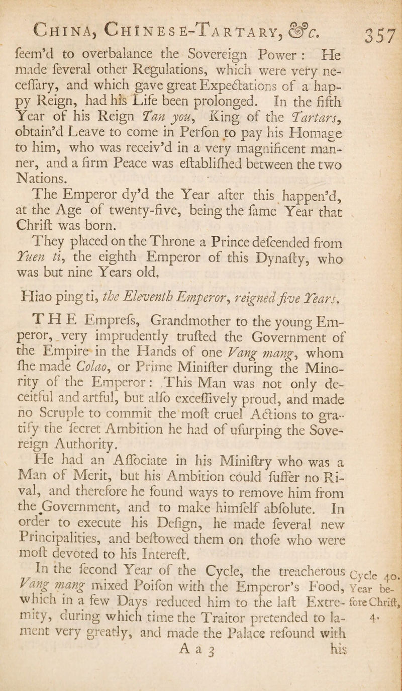 feem5d to overbalance the Sovereign Power : He made feveral other Regulations, -which were very ne- ceffary, and which gave great Expectations of a hap¬ py Reign, had his Life been prolonged. In the fifth Year of his Reign Han you, King of the Hartars, obtain'd Leave to come in Perfon to pay his Plomage to him, who was receiv’d in a very magnificent man¬ ner, and a firm Peace was edablifhed between the two Nations. The Emperor dy’d the Year after this happen’d, at the Age of twenty-five, being the fame Year that Chrid was born. They placed on the Throne a Prince defended from Yuen ti, the eighth Emperor of this Dynafty, who was but nine Years old. Pliao ping ti, the Eleventh Emperor, reigned five Years. THE Emprefs, Grandmother to the young Em¬ peror, very imprudently trufted the Government of the Empire in the Hands of one Vang mang, whom fhe made Colao, or Prime Minifter during the Mino¬ rity of the Emperor: This Man was not only de¬ ceitful and artful, but alfo exceffively proud, and made no Scruple to commit the mod cruel Actions to gra¬ tify the fecret Ambition he had of ufurping the Sove¬ reign Authority. Pie had an Afifociate in his Minifhy who was a Man of Merit, but his Ambition could fuffer no Ri¬ val, and therefore he found ways to remove him from the Government, and to make himfclf abfolute. In order to execute his Defign, he made feveral new Principalities, and bellowed them on thofe who were moil devoted to his Entered. In the fécond Year ol the Cycle, the treacherous çvcje Vang mang mixed Poifon with the Emperor’s Food, Year be- which in a few Days reduced him to the lad Extre- fore Chrift, mity, during which time the Traitor pretended to la- 4* ment very greatly, and made the Palace refound with A a 3 his