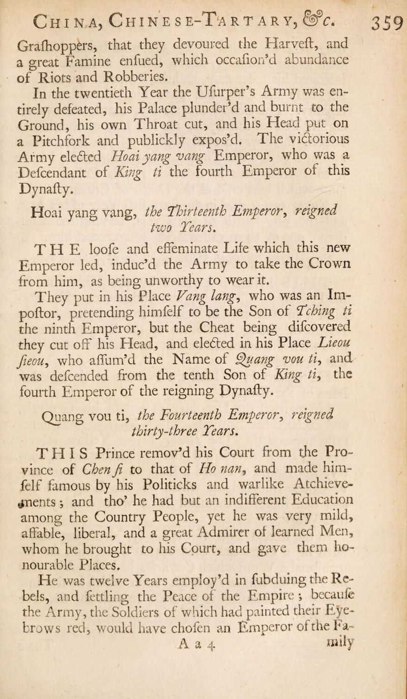 Grafhoppèrs, that they devoured the Harveft, and a great Famine enfued, which occafion’d abundance of Riots and Robberies. In the twentieth Year the Ufurper’s Army was en¬ tirely defeated, his Palace plunder’d and burnt to the Ground, his own Throat cut, and his Head put on a Pitchfork and publickly expos’d. The vi&amp;orious Army eledled Ho ai yang vang Emperor, who was a Defcendant of King ti the fourth Emperor of this Dynafly. Hoai yang vang, the ’Thirteenth Emperor, reigned two Tears. THE loofe and effeminate Life which this new Emperor led, induc’d the Army to take the Crown from him, as being unworthy to wear it. They put in his Place Vang lang, who was an Im- poftor, pretending himfelf to be the Son of Tching ti the ninth Emperor, but the Cheat being difcovered they cut off his Plead, and elected in his Place Lteou fieou, who affum’d the Name of Quang vou ti, and was defended from the tenth Son of King ti, the fourth Emperor of the reigning Dynafty. Quang vou ti, the Fourteenth Emperor, reigned thirty-three Tears. THIS Prince remov’d his Court from the Pro¬ vince of Chen Ji to that of Ho nan, and made him¬ felf famous by his Politicks and warlike Atchieve- ^nents ; and tho’ he had but an indifferent Education among the Country People, yet he was very mild, affable, liberal, and a great Admirer of learned Men, whom he brought to his Court, and gave them ho¬ nourable Places. He was twelve Years employ’d in fubduing the Re¬ bels, and fettling the Peace of the Empire ; becaule the Army, the Soldiers of which had painted their Eye¬ brows red, would have chofen an Emperor of the Fa¬ il a 4 wily