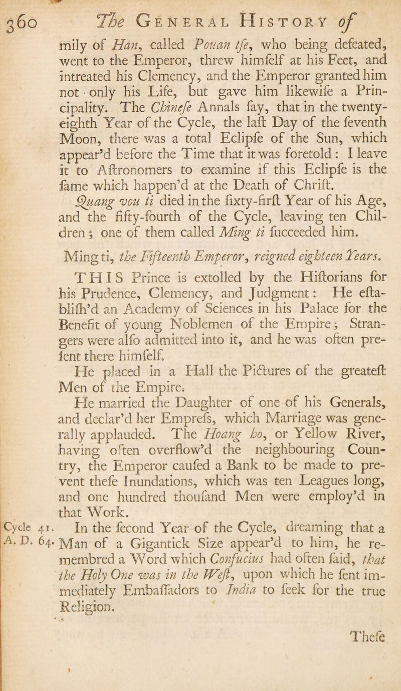 mily of Han, called Peu an tfe, who being defeated, went to the Emperor, threw himfelf at his Feet, and intreated his Clemency, and the Emperor granted him not only his Life, but gave him likewife a Prin¬ cipality. The Chinefe Annals fay, that in the twenty- eighth Year of the Cycle, the laft Day of the feventh Moon, there was a total Eclipfe of the Sun, which appear’d before the Time that it was foretold : I leave it to Aflronomers to examine if this Eclipfe is the fame which happen’d at the Death of Chrift. ghiang vou ti died in the fixty-firft Year of his Age, and the fifty-fourth of the Cycle, leaving ten Chil¬ dren % one of them called Ming ti fucceeded him. Ming ti, the Fifteenth Emperor, reigned eighteen Teams. T H ï S Prince is extolled by the Hiftorians for his Prudence, Clemency, and Judgment : He efta- blifh’d an Academy of Sciences in his Palace for the Benefit of young Noblemen of the Empire ; Stran¬ gers were alfo admitted into it, and he was often pre- fent there himfelf. He placed in a Hall the Pictures of the greateft Men of the Empire, He married the Daughter of one of his Generals, and declar’d her E nip refs, which Marriage was gene¬ rally applauded. The Hoang ho, or Yellow River, having o 'ten overflow’d the neighbouring Coun¬ try, the Emperor caufed a Bank to be made to pre¬ vent thefe inundations, which was ten Leagues Jong, and one hundred thoufand Men were employ’d in that Work. Cycle 41. In the fécond Year of the Cycle, dreaming that a A. D. 64. ]y[an of a Gigantick Size appear’d to him, he re- membred a Word which Confucius had often faid, that the Holy One was in the Weft, upon which he fent im¬ mediately Embaffadors to India to feek for the true Religion. Thefe