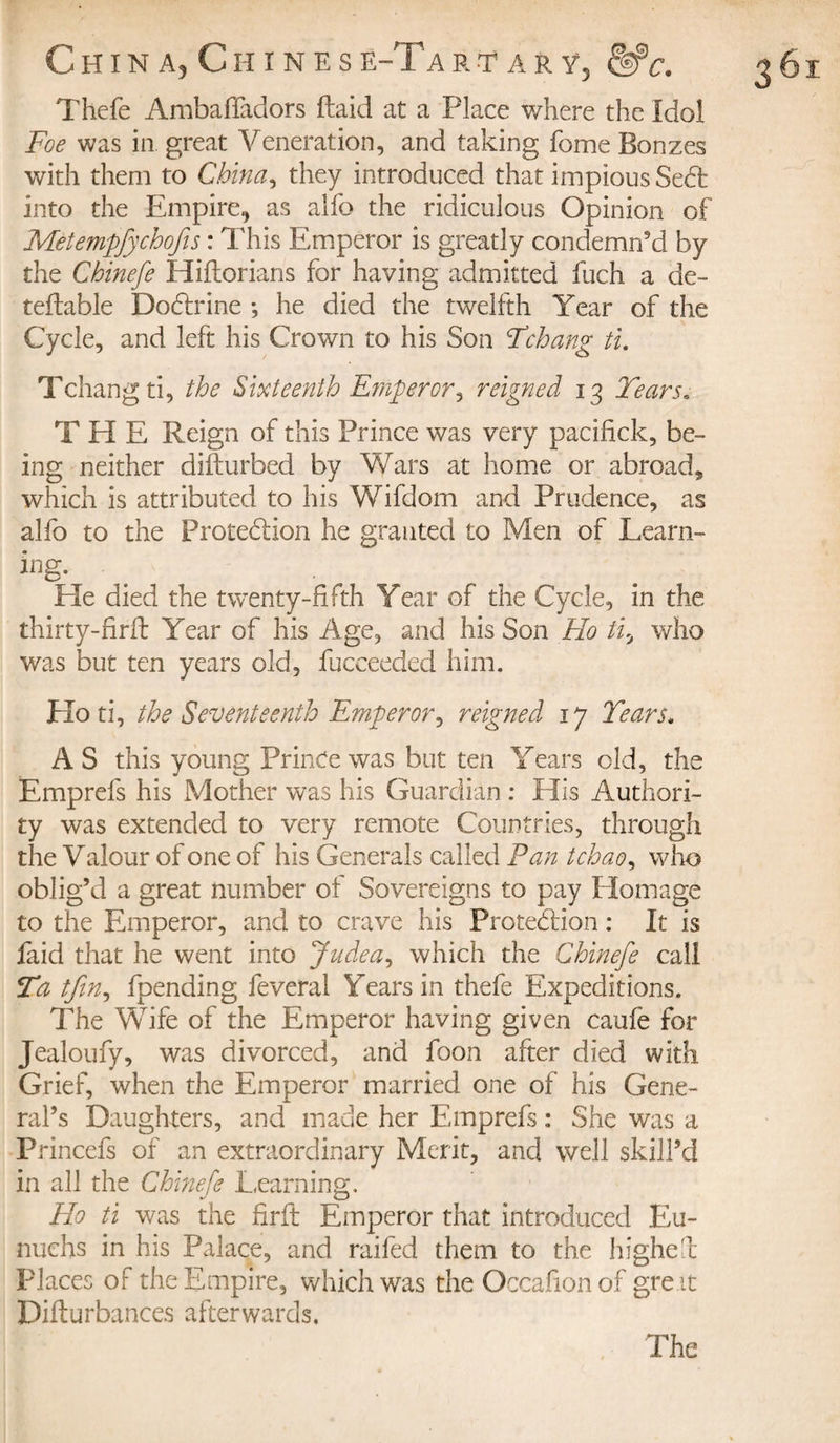 C H I N A, C H I N E S Ë-Ta R T A R Y, &amp;c. Thefe AmbafTadors (laid at a Place where the Idol Foe was in great Veneration, and taking fome Bonzes with them to China, they introduced that impious Sedfc into the Empire, as alfo the ridiculous Opinion of Metempfychofis : This Emperor is greatly condemn’d by the Chinefe Hiftorians for having admitted fuch a de¬ ferable Dodtrine *, he died the twelfth Year of the Cycle, and left his Crown to his Son Fchang ti. Tchangti, the Sixteenth Emperor^ reigned 13 Tears. THE Reign of this Prince was very pacifick, be¬ ing neither difturbed by Wars at home or abroad* which is attributed to his Wifdom and Prudence, as alio to the Protection he granted to Men of Learn¬ ing- Lie died the twenty-fifth Year of the Cycle, in the thirty-firil Year of his Age, and his Son Ho ti, who was but ten years old, fucceeded him. Ho ti, the Seventeenth Emperor, reigned 17 Tears. AS this young Prince was but ten Years old, the Emprefs his Mother was his Guardian : His Authori¬ ty was extended to very remote Countries, through the Valour of one of his Generals called Fan tchao, who oblig’d a great number of Sovereigns to pay Homage to the Emperor, and to crave his Protection : It is faid that he went into Judea, which the Chinefe call Ta tfin, fpending feveral Years in thefe Expeditions. The Wife of the Emperor having given caufe for Jealoufy, was divorced, and foon after died with Grief, when the Emperor married one of his Gene¬ ral’s Daughters, and made her Emprefs : She was a Princefs of an extraordinary Merit, and well skill’d in all the Chinefe Learning. Ho ti was the firft Emperor that introduced Eu¬ nuchs in his Palace, and raifed them to the highed Places of the Empire, which was the Occafionof gre.it Difturbances afterwards. The