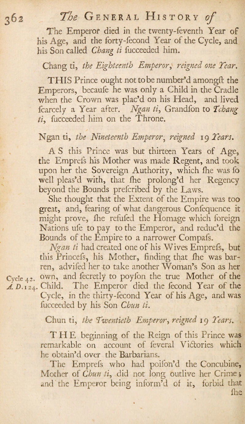 The Emperor died in the twenty-feventh Year of his Age, and the forty-fecond Year of the Cycle, and his Son called Chang ti fucceeded him. Chang ti, the Eighteenth Emperor, reigned one Year. THIS Prince ought not to be number'd amongft the Emperors, becaufe he was only a Child in the Cradle when the Crown was plac’d on his Head, and lived fcarcely a Year after. Ngan ti, Grandfon to Ichang ti, fucceeded him on the Throne. Ngan ti, the Nineteenth E?nperor5 reigned 19 Years. , Â S this Prince was but thirteen Years of Age, the Emprefs his Mother was made Regent, and took upon her the Sovereign Authority, which fine was fo well pleas’d with, that fhe prolong’d her Regency beyond the Bounds prefcribed by the Laws. She thought that the Extent of the Empire was too great, and, fearing of what dangerous Confequence it might prove, fhe refilled the Homage which foreign Nations ufe to pay to the Emperor, and reduc’d the Bounds of the Empire to a narrower Compafs. Ngan ti had created one of his Wives Emprefs, but this Princefs, his Mother, finding that fhe was bar¬ ren, advifed her to take another Woman’s Son as her Cycle 42. own, and fecretly to poyfon the true Mother of the Â D, 124. Child. The Emperor died the fécond Year of the Cycle, in the thirty-fecond Year of his Age, and was fucceeded by his Son Chun ti. Chun ti, the Twentieth Emperor, reigned 19 Years. T PI E beginning of the Reign of this Prince was remarkable on account of feveral Vidtories which he obtain’d over the Barbarians. The Emprefs who had poifon’d the Concubine, Mother of Chun ti, did not long outlive her Crime ; and the Emperor being inform’d of it, forbid that fire