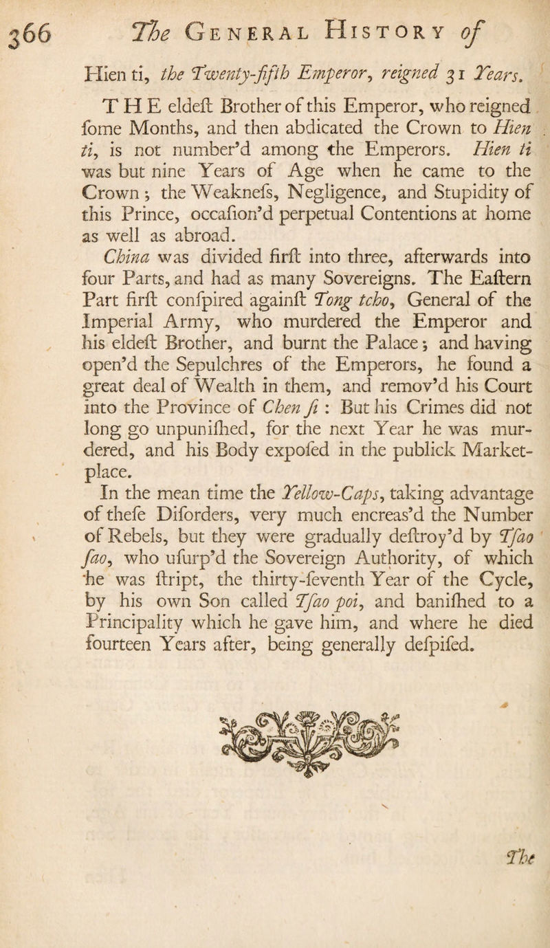 Hien ti, the Twenty-fifth Emperor, reigned 31 Tears. THE deleft Brother of this Emperor, who reigned fome Months, and then abdicated the Crown to Hien ti, is not number’d among the Emperors. Hien ti was but nine Years of Age when he came to the Crown*, theWeaknefs, Negligence, and Stupidity of this Prince, occafion’d perpetual Contentions at home as well as abroad. China was divided firft into three, afterwards into four Parts, and had as many Sovereigns. The Eaflern Part firft confpired againft Tong tcho, General of the Imperial Army, who murdered the Emperor and his eldeft Brother, and burnt the Palace ; and having open’d the Sepulchres of the Emperors, he found a great deal of Wealth in them, and remov’d his Court into the Province of Chen fi : But his Crimes did not long go unpun ifhed, for the next Year he was mur¬ dered, and his Body expofed in the publick Market¬ place. In the mean time the Yellow-Caps, taking advantage of thefe Diforders, very much encreas’d the Number of Rebels, but they were gradually deftroy’d by Tfiao fiao, who ufurp’d the Sovereign Authority, of which he was ftript, the thirty-feventh Year of the Cycle, by his own Son called Tfiao poi, and banifhed to a Principality which he gave him, and where he died fourteen Years after, being generally defpifed.
