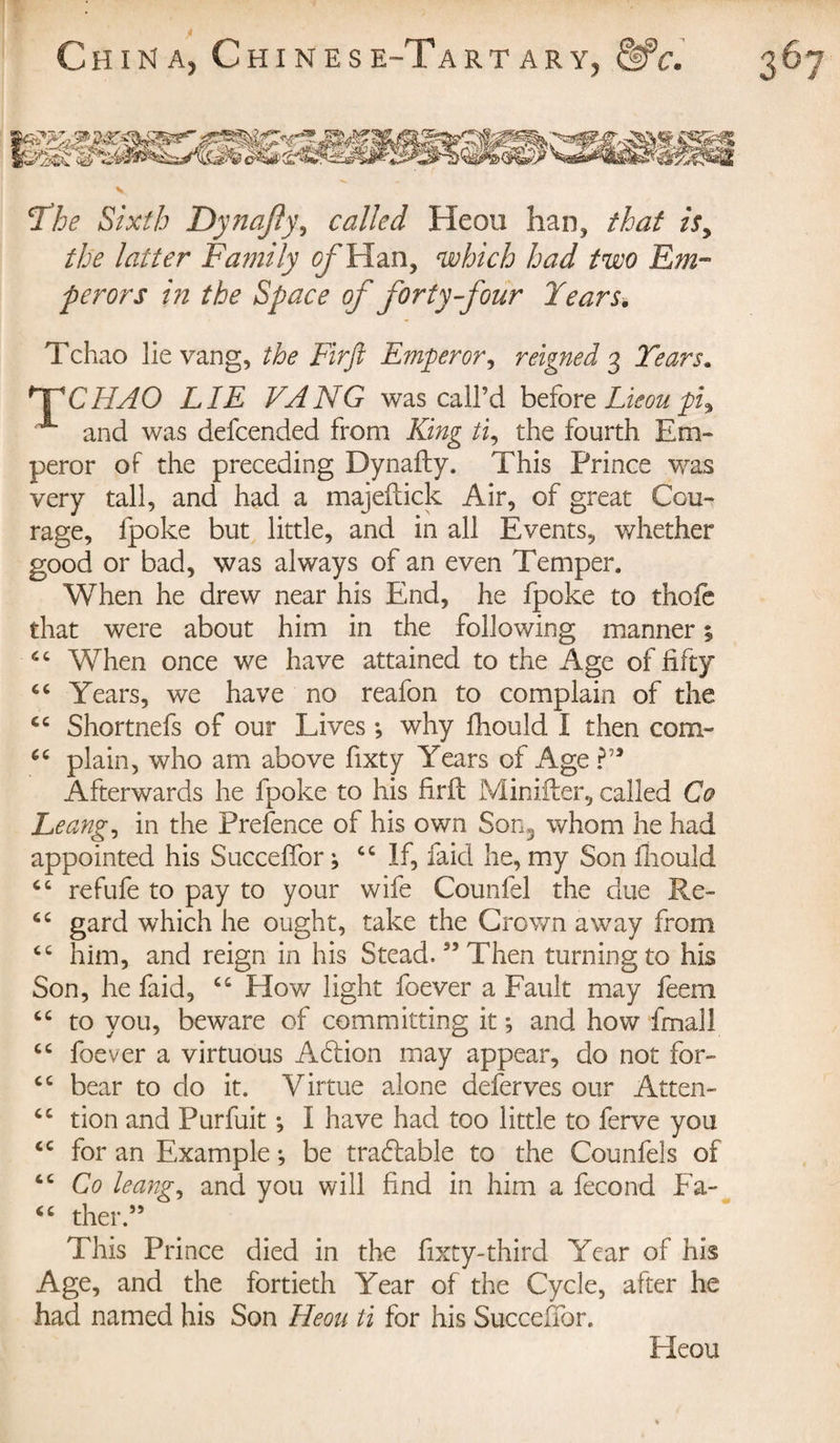 Yhe Sixth Dynafty, called Heou han, that is, the latter Family of Han, which had two Em¬ perors in the Space of forty-four Years. Tchao lie vang, the Firft Emperor, reigned 3 Years. CHAO LIE VANG was call’d before Lieoupi. x and was defcended from King ti, the fourth Em» peror of the preceding Dynafty. This Prince was very tall, and had a majeftick Air, of great Cou» rage, fpoke but little, and in all Events, whether good or bad, was always of an even Temper. When he drew near his End, he fpoke to thoic that were about him in the following manner ; “ When once we have attained to the Age of fifty cc Years, we have no reafon to complain of the cc Shortnefs of our Lives -, why fhould I then com» plain, who am above fixty Years of Age Afterwards he fpoke to his firft Minifter, called Co Leang, in the Prefence of his own Son3 whom he had appointed his Succeftor ; cc If, faid he, my Son fhould “ refufe to pay to your wife Counfel the due Re» cc gard which he ought, take the Crown away from cc him, and reign in his Stead.35 Then turning to his Son, he faid, ct How light foever a Fault may feem “ to you, beware of committing it ; and how fmall cc foever a virtuous Addon may appear, do not for» cc bear to do it. Virtue alone deferves our Atten- “ tion and Purfuit ; I have had too little to ferve you &lt;c for an Example ; be tradiable to the Counfels of “ Co leang, and you will find in him a fécond Fa- &lt;c ther.33 This Prince died in the fixty-third Year of his Age, and the fortieth Year of the Cycle, after he had named his Son Heou ti for his Succeftor. Heou