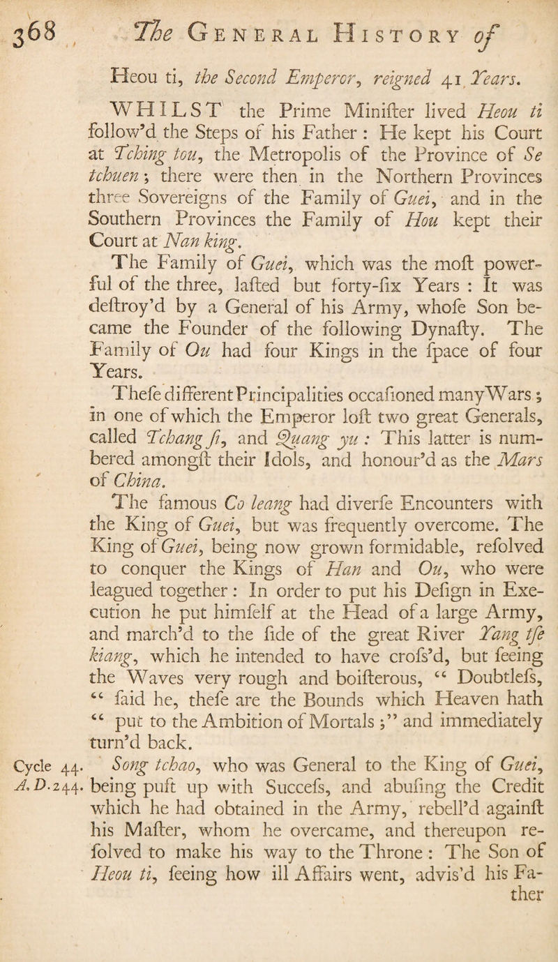 Heou ti, the Second Emperor, reigned 41 Tears. WHILST the Prime Minifter lived Heou ti follow’d the Steps of his Father : He kept his Court at Tching tou, the Metropolis of the Province of Se tchuen ; there were then in the Northern Provinces three Sovereigns of the Family of Guei, and in the Southern Provinces the Family of Hou kept their Court at Nan king. The Family of Guei, which was the moft power¬ ful of the three, lafted but forty-fix Years : It was deftroy’d by a General of his Army, whofe Son be¬ came the Founder of the following Dynafty. The Family of Ou had four Kings in the fpace of four Years. Thefe different Principalities occafioned many Wars ; in one of which the Emperor loft two great Generals, called Tchangfi^ and Epuang yu : This latter is num¬ bered amongft their Idols, and honour’d as the Mars of China. The famous Co leang had diverfe Encounters with the King of Guei, but was frequently overcome. The King of Guei^ being now grown formidable, refolved to conquer the Kings of Han and Cht, who were leagued together : In order to put his Defign in Exe¬ cution he put himfelf at the Head of a large Army, and march’d to the fide of the great River Tang tfe hang, which he intended to have crofs’d, but feeing the Waves very rough and boifterous, £t Doubtlefs, faid he, thefe are the Bounds which Heaven hath 6C put to the Ambition of Mortals and immediately turn’d back. Cycle 44. Song tchao, who was General to the King of Guei, A. D.244. being puft up with Succefs, and abufmg the Credit which he had obtained in the Army, rebell’d againft his Mafter, whom he overcame, and thereupon re¬ folved to make his way to the Throne : The Son of Heou ti, feeing how ill Affairs went, advis’d his Fa¬ ther