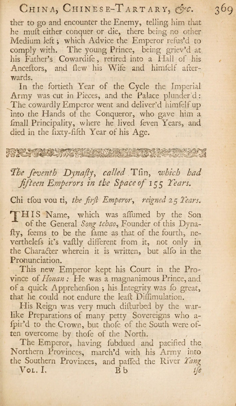 ther to go and encounter the Enemy, telling him that he muft either conquer or die, there being no other Medium left ; which Advice the Emperor refus’d to comply with. The young Prince, being griev’d at his Father’s Cowardife, retired into a Hall of his Anceflors, and Hew his Wife and himfelf after¬ wards. In the fortieth Year of the Cycle the Imperial Army was cut in Pieces, and the Palace plunder'd: The cowardly Emperor went and deliver’d himfelf up Into the Hands of the Conqueror, who gave him a fmall Principality, where he lived feven Years, and died in the lixty-fifth Year of his Age. T'he feventh Dynajlÿ, called . Tfin, which had fifteen Emperors in the Space of 155 Years. Chi tfou vou ti, the firft Emperor, reigned 25 Years. TH IS Name, which was a (Turned by the Son of the General Song tchao, Founder of this Dyna- fty, feems to be the fame as that of the fourth, ne- verthelefs it’s vaftly different from it, not only in the Character wherein it is written, but alfo in the Pronunciation. This new Emperor kept his Court in the Pro¬ vince of Honan : Pie was a magnanimous Prince, and of a quick Apprehenfion ; his Integrity was fo great, that he could not endure the lead Diffimulation. His Reign was very much difturbed by the war¬ like Preparations of many petty Sovereigns who a- fpir’d to the Crown, but thofe of the South were of¬ ten overcome by thofe of the North. The Emperor, having fubdued and pacified the Northern Provinces, march’d with his Army into the Southern Provinces, and paffed the River Yang Vol. I, B b tfe