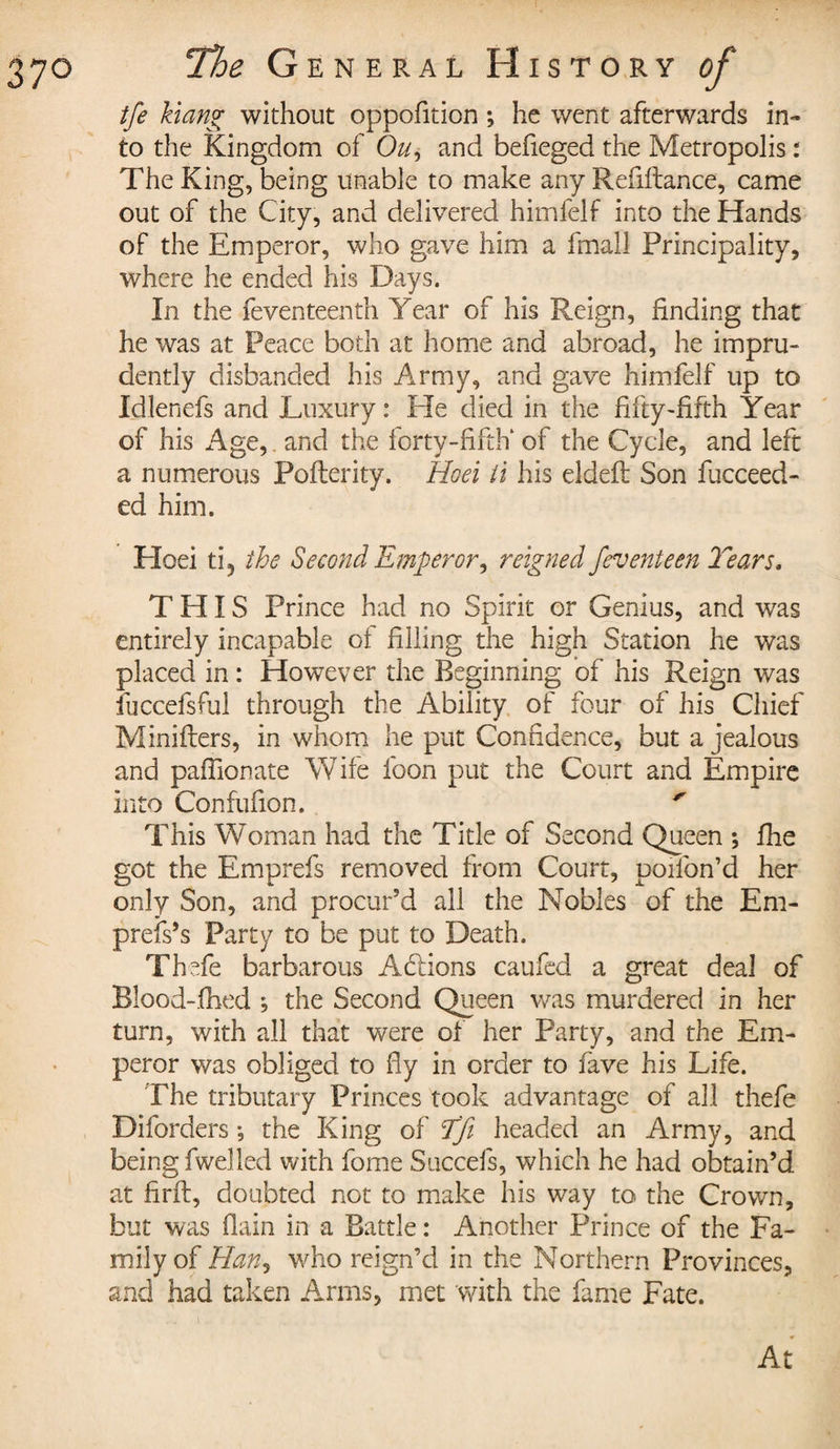 tfe hang without oppofition ; he went afterwards in¬ to the Kingdom of Ou, and befieged the Metropolis : The King, being unable to make any Refiftance, came out of the City, and delivered himfelf into the Hands of the Emperor, who gave him a fmall Principality, where he ended his Days. In the feventeenth Year of his Reign, finding that he was at Peace both at home and abroad, he impru¬ dently disbanded his Army, and gave himfelf up to Idlenefs and Luxury : He died in the fifty-fifth Year of his Age, and the forty-fifth of the Cycle, and left a numerous Pofterity. Hoei it his eldeft Son fucceed- ed him. Hoei ti5 the Second Emperor, reigned /event een Tears, THIS Prince had no Spirit or Genius, and was entirely incapable of filling the high Station he was placed in : However the Beginning of his Reign was fuccefsful through the Ability of four of his Chief Minifters, in whom he put Confidence, but a jealous and paffionate Wife foon put the Court and Empire into Confufion. ' This WYman had the Title of Second Queen ; fhe got the Emprefs removed from Court, poifon’d her only Son, and procur'd all the Nobles of the Em¬ press's Party to be put to Death. Thefe barbarous Addons caufed a great deal of Blood-.fhed ; the Second Queen was murdered in her turn, with all that were of her Party, and the Em¬ peror was obliged to fly in order to fave his Life. The tributary Princes took advantage of all thefe Diforders ; the King of Tfi headed an Army, and being fwelled with fome Succels, which he had obtain’d at firft, doubted not to make his way to the Crown, but was (lain in a Battle : Another Prince of the Fa¬ mily of Han, who reign’d in the Northern Provinces, and had taken Arms, met with the fame Fate. At