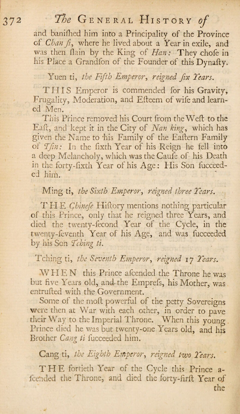 and baniflied him into a Principality of the Province oi Chan ft, where he lived about a Year in exile, and was then flain by the King of Han ; They choie in his Place a Grandfon of the Founder of this Dynafty. Yuen ti, the Fifth Emperor, reigned fix Tears. T HIS Emperor is commended for his Gravity, Frugality, Moderation, and Efteem of wife and learn¬ ed Men. This Prince removed his Court from the Wed: to the Eaft, and kept it in the City of Nan, king, which has given the Name to 'his Family of the Eaftern Family oi F fin; in the fixth Year of his Reign he fell into a deep Melancholy, which was the Caufe of his Death in the fortydixth Year of his Age : Plis Son fucceed- ed him. Ming ti, the Sixth. Emperor, reigned three Tears. T H E Cbinefe Hiftory mentions nothing particular of this Prince, only that he reigned three Years, and died the twenty-fecond Year of the Cycle, in the twenty-feventh Year of his Age, and was fucceeded by his Son Thing ti. Tching ti, the Seventh Emperor, reigned ij Tears. WH E N this Prince afeended the Throne he was but five Years old, and* the Emprefs, his Mother, was entrufted with the Government. Some of the mod: powerful of the petty Sovereigns were then at War with each other, in order to pave their Way to the Imperial Throne. When this young . Prince died he was but twenty-one Years old, and his Brother Gang ti fucceeded him. Gang ti, the Eighth Emperor, reigned two Tears. T H E fortieth Year of the Cycle this Prince a- feended the Throne, and died the forty-firft Year of the