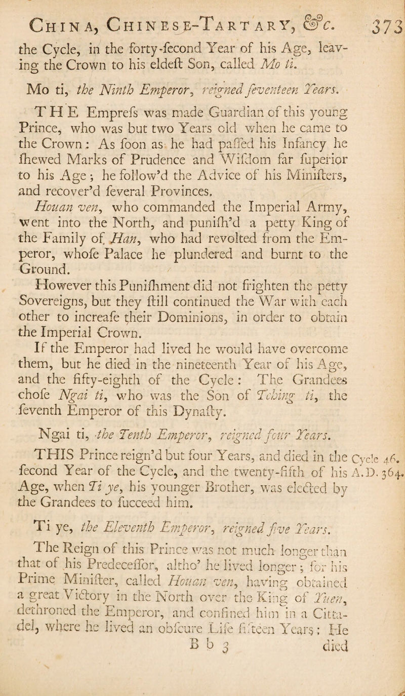 the Cycle, in the forty-fécond Year of his Age, leav¬ ing the Crown to his eldeft Son, called Mo tu Mo ti, the Ninth Emperor, reigned fieventeen Tears. THE Emprefs was made Guardian of this young Prince, who was but two Years old when lie came to the Crown : As foon as he had pafled his Infancy he fhewed Marks of Prudence and Wifdom far fuperior to his Age ; he follow’d the Advice of his Ministers, and recover’d feveral Provinces, Honan ven, who commanded the Imperial Army, went into the North, and punifh’d a petty King of the Family of J3an, who had revolted from the Em¬ peror, whofe Palace he plundered and burnt to the Ground. However this Punifhment did not frighten the petty Sovereigns, but they (till continued the War with each other to increafe çheir Dominions, in order to obtain the Imperial Crown. If the Emperor had lived he would have overcome them, but he died in the nineteenth Year of his Age, and the fifty-eighth of the Cycle : The Grandees choie Ngai ti, who was the Son of Tching ti, the feventh Emperor of this Dynafly. Ngai ti, the Tenth Emperor, reigned four Tears. THIS Prince reign’d but four Years, and died in the Cycle 46. fécond Year of the Cycle, and the twenty-fifth of his A.D. 364, Age, when Ti ye, his younger Brother, was defied by the Grandees to fucceed him. Ti ye, the Eleventh Emperor, reigned five Tears. The Reign of this Prince was not much longer than that of his Predeceffor, altho’ he lived longer 't for his Prime Minifter, called Houan ven, having obtained a great Vidor y in the North over the King of Tueny dethroned the Umperor, and confined him in a Citta- dd3 where he lived an obfeure Life fifteen Years ; He B b 3 died