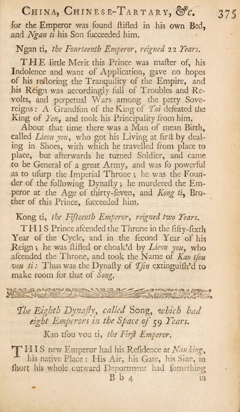 for the Emperor was found fbifled in his own Bed, and Ngan ti his Son fucceeded him. THE little Merit this Prince was mailer of, his Indolence and want of Application, gave no hopes of his reiloring the Tranquility of the Empire, and his Reign was accordingly full of Troubles and Re¬ volts, and perpetual Wars among the petty Sove¬ reigns : A Grandfon of the King of Tat defeated the King of Ten^ and took his Principality from him. About that time there was a Man of mean Birth, called Lieou you, who got his Living at fir it by deal¬ ing in Shoes, with which he travelled from place to place, but afterwards he turned Soldier, and came to be General of a great Army, and was fo powerful as to ufurp the Imperial Throne -, he was the Foun¬ der of the following Dynafty ; he murdered the Em¬ peror at the Age of thirty-feven, and Kong ti, Bro^ ther of this Prince, fucceeded him, Kong ti, the Fifteenth Emperor, reigned two Tears. THIS Prince afcended the Throne in the fifty-fixth Year of the Cycle, and in the fécond Year of his Reign ; he was (lifted or choak’d by Lieou you, who afcended the Throne, and took the Name of Kao tfou ajou ti : Thus was the Dynafty of F’fm extinguiihfd to make room for that of Song, o The Eighth Dynafty, called Song, which had eight Emperors in the Space of y y Tears. Kao tfou vou ti, the Firft Emperor, Tms new Emperor had his Refidence at Nan king„ his native Place : His Air, his Gate, his Size, in fhort his whole outward Deportment had fortieth ing B b 4 in