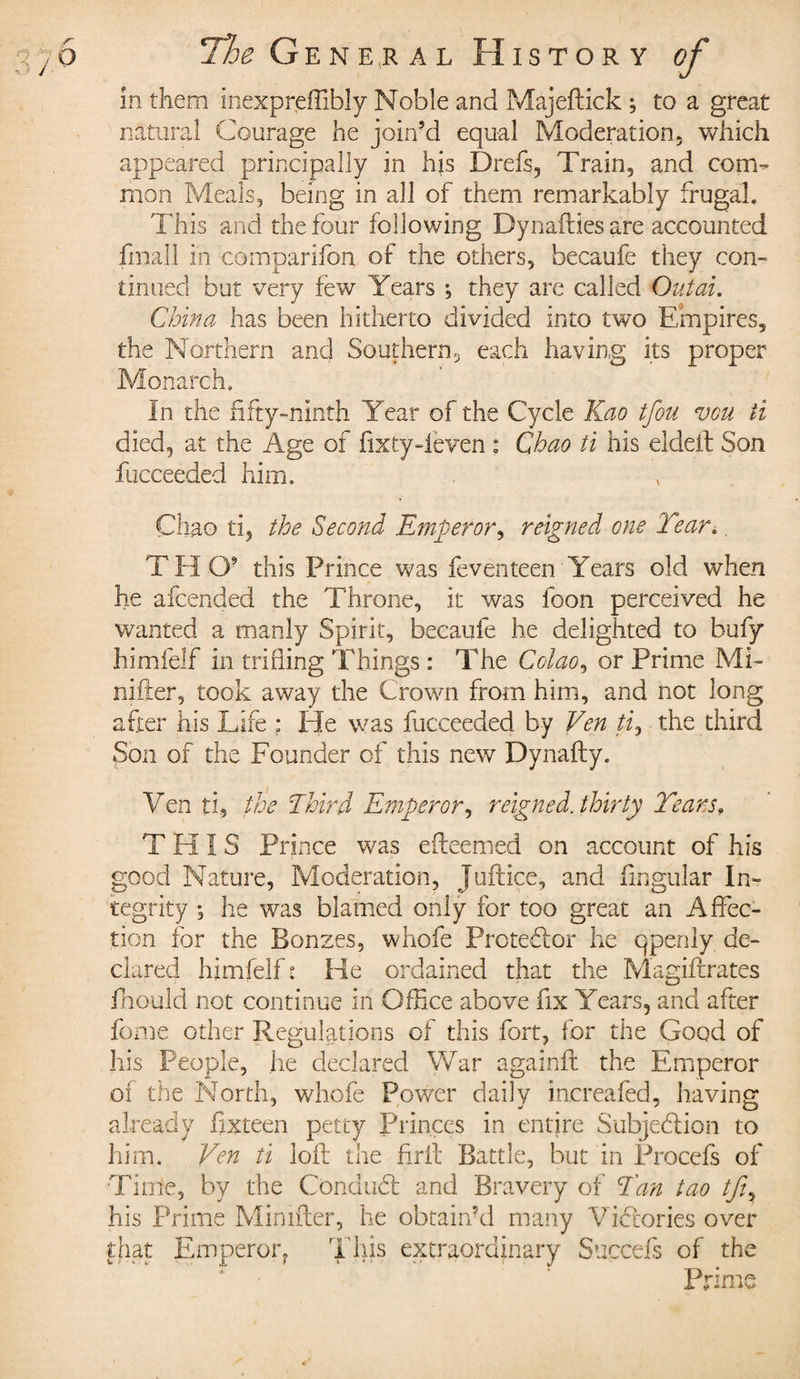 in them inexpreffibîy Noble and Majeftick ; to a great natural Courage he join’d equal Moderation, which appeared principally in his Drefs, Train, and com¬ mon Meals, being in all of them remarkably frugal. This and the four following Dynaffies are accounted final! in comparifon of the others, becaufe they con¬ tinued but very few Years ; they are called Out at. Chino, has been hitherto divided into two Empires, the Northern and Southern, each having its proper Monarch, In the fifty-ninth Year of the Cycle Kao tfou vou ti died, at the Age of fixty-leven : Chao ti his eldeit Son fucceeded him. Chao ti, the Second Emperor, reigned one Tear. T H O9 this Prince was feventeen Years old when he afcended the Throne, it was foon perceived he wanted a manly Spirit, becaufe he delighted to bufy himfelf in trifling Things : The Colao, or Prime Mi¬ nister, took away the Crown from him, and not long after his Life ; He was fucceeded by Ven ti, the third Son of the Founder of this new Dynafty. Ven ti, the Ibird Emperor, reigned, thirty Tears, THIS Prince was efteemed on account of his good Nature, Moderation, Juftice, and Angular In¬ tegrity ; he was blamed only for too great an Affec¬ tion for the Bonzes, whofe Protestor he qpenly de¬ clared himfelf t He ordained that the Magiftrates jfhould not continue in Office above fix Years, and after fome other Regulations of this fort, for the Good of his People, he declared War againff the Emperor of the North, whofe Power daily increafed, having already fixteen petty Princes in entire Subjedlion to him. Ven ti loft the firft Battle, but in Procefs of Time, by the Condudt and Bravery of Tan too tji7 his Prime Minifter, he obtain’d many Victories over that Emperor, This extraordinary Succefs of the Prime