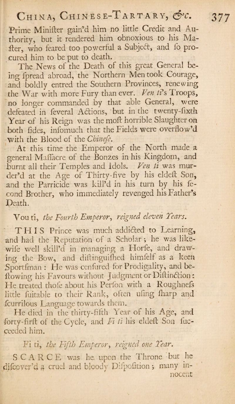 Prime Minider gain’d him no little Credit and Au¬ thority, but it rendered him obnoxious to his Ma¬ iler, who feared too powerful a Subjed, and fo pro¬ cured him to be put to death. The News of the Death of this great General be¬ ing fpread abroad, the Northern Men took Courage, and boldly entred the Southern Provinces, renewing the War with more Fury than ever. Ven ti’s I roops, no longer commanded by that able General, were defeated in feveral Adions, but in the twenty-fixth Year of his Reign was the mod horrible Slaughter on both fades, infomuch that the Fields were overflow’d with the Blood of the Chinefe. At this time the Emperor of the North made a general Maffacre of the Bonzes in his Kingdom, and burnt all their Temples and Idols. Ven ti was mur¬ der’d at the Age of Thirty-five by his elded Son, and the Parricide was kill’d in his turn by his fé¬ Death. You ti, the Fourth Emperor, reigned eleven Tears. THIS Prince was much addided to Learning, and had the Reputation of a Scholar ; he was like- wife well skill’d in managing a Plorie, and draw¬ ing the Bow, and didinguifhed himfelf as a keen Sportfman : He was confuted for Prodigality, and be- dowing his Favours without judgment or Didindion : He treated thofe about his Perfon with a Roughnefs little fuitable to their Rank, often ufing fharp and fcurrilous Language towards them. He died in the thirty-fifth Year of his Age, and forty-fird of the Cycle, and Fi ti his elded Son luc- ceeded him. Fi ti, the Fifth Emperor, reigned one Tear. the Throne but he ifpofition j many in¬ nocent S C A R C E was he upon difccvcrd a cruel and bloody D