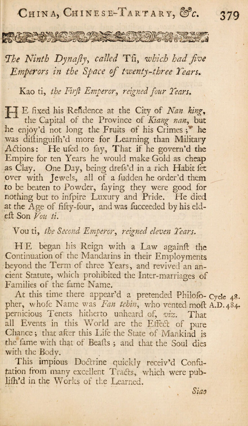 srr:?-w sssstai The Ninth Dynafly, called Tfi, which had jive Emperors in the Space of twenty-three Tears. Kao ti, the Firft Emperor, reigned four Tears. XJ E fixed his Refidence at the City of Nan king* the Capital of the Province of Kiang nan, but he enjoy’d not long the Fruits of his Crimes P he was diftinguifh’d more for Learning than Military Actions : He ufed to fay. That if he govern’d the Empire for ten Years he would make Gold as cheap as Clay. One Day, being drefs’d in a rich Habit fet over with Jewels, all of a hidden he order’d them to be beaten to Powder, faying they were good for nothing but to infpire Luxury and Pride. He died at the Age of fifty-four, and was fucceeded by his eld- eft Son Von ti. Vou ti, the Second Emperor, reigned eleven Tears. HE began his Reign with a Law againft the Continuation of the Mandarins in their Employments beyond the Term of three Years, and revived an an¬ cient Statute, which prohibited the Inter-marriages of Families of the fame Name. At this time there appear’d a pretended Philofo- Cycle 48. pher, whofe Name was Fan tchin, who vented moft A.D. 484. pernicious Tenets hitherto unheard of, viz. That all Events in this World are the Effedt of pure Chance ; that after this Life the State of Mankind is the fame with that of Beads } and that the Soul dies with the Body. This impious Doctrine quickly receiv’d Confu¬ tation from many excellent T radis, which were pub- ljfh’d in the Works of the Learned. Siao