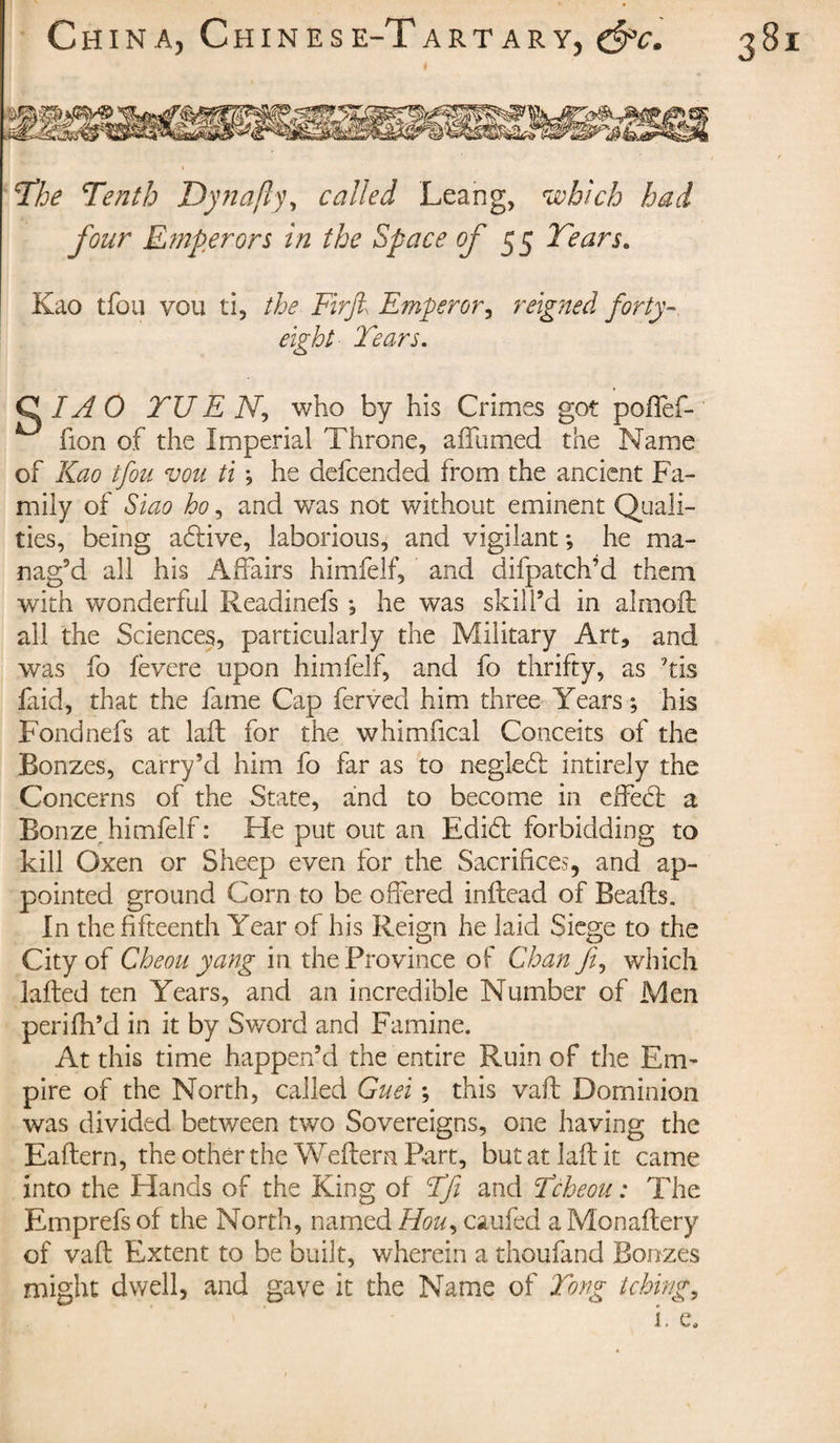 eight Tears. C /af O TU E N-, who by his Crimes got poffef- fion of the Imperial Throne, affumed the Name of Kao tfou vou ti ; he defcended from the ancient Fa¬ mily of Siao ho, and was not without eminent Quali¬ ties, being aeftive, laborious, and vigilant ; he ma¬ nag’d all his Affairs himfelf, and difpatch’d them with wonderful Readinefs -, he was skill’d in almoft all the Sciences, particularly the Military Art, and was fo fevere upon himfelf, and fo thrifty, as ’tis faid, that the fame Cap ferved him three Years; his Fond nefs at laid for the whimfical Conceits of the Bonzes, carry’d him fo far as to neglecft intirely the Concerns of the State, and to become in effect a Bonze_ himfelf : He put out an Edift forbidding to kill Oxen or Sheep even for the Sacrifices, and ap¬ pointed ground Corn to be offered inftead of Beads. In the fifteenth Year of his Reign he laid Siege to the City of Che ou yang in the Province of Chan fi, which lafted ten Years, and an incredible Number of Men perifh’d in it by Sword and Famine. At this time happen’d the entire Ruin of the Em¬ pire of the North, called Guei ; this vaft Dominion was divided between two Sovereigns, one having the Eaftern, the other the Weftern Part, butatlaftit came into the Hands of the King of Efi and Tcheou : The Emprefs of the North, named Hou, caufed a Monaftery of vaft Extent to be built, wherein a thoufand Bonzes might dwell, and gave it the Name of Tong tching,