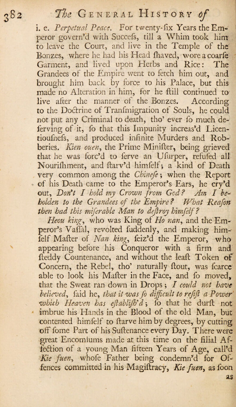 i. e. Perpetual Peace. For twenty-fix Years the Em~ peror govern’d with Succefs, till a Whim took him to leave the Court, and live in the Temple of the Bonzes, where he had his Head fliaved, woreacoarie Garment, and lived upon Herbs and Rice : The J A Grandees of the Empire went to fetch him out, and brought him back by force to his Palace, but this made no Alteration in him, for he ftiii continued to live after the manner of the Bonzes. According to the Doctrine of Tranfmigration of Souls, he could not put any Criminal to death, tho* ever fo much de¬ ferring of it, fo that this Impunity increas’d Licen- tioufnefs, and produced infinite Murders and Rob¬ beries. Kien ouen, the Prime Miniiler, being grieved that he was forc’d to ferve an Ufurper, refufed all Nourifhment, and flarv’d himfelf ; a kind of Death very common among the Chinefe ; when the Report of his Death came to the Emperor’s Ears, he cry’d out. Don't I hold my Crown from Gcd ? Ain I he- holder to the Grandees of the Empire f What Reafon then had this miferable Man to deftroy himfelf ? Heou king, who was King of Ho nan, and the Em¬ peror’s Valla!, revolted fuddenly, and making him¬ felf Mailer of Nan king., feiz’d the Emperor, who appearing before his Conqueror with a firm and fleddy Countenance, and without the leafb Token of Concern, the Rebel, tho’ naturally flout, was fcarce able to look his Mailer in the Face, and fo moved, that the Sweat ran down in Drops ; I could not have believed, faid he, that it was fo difficult to refifl a Power which Heaven has eftablifPd ; fo that he durft not imbrue his Hands in the Blood ot the old Man, but contented himfelf to flarve him by degrees, by cutting off fome Part of his Suilenance every Day. There were great Encomiums made at. this time on the filial Af- fedlion of a young Man fifteen Years of Age, call’d Kie fuen, whofe Father being condemn’d for Of¬ fences committed in his Magiilracy, Kie fuen, as foon as