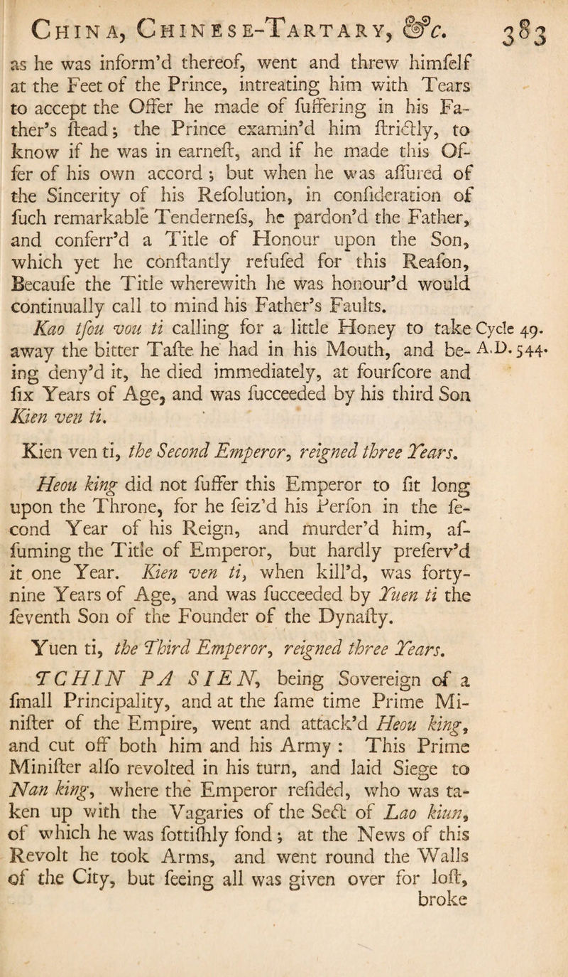 as he was inform’d thereof, went and threw himfelf at the Feet of the Prince, intreating him with Tears to accept the Offer he made of buffering in his Fa¬ ther’s ftead; the Prince examin’d him ftri&amp;ly, to know if he was in earned:, and if he made this Of¬ fer of his own accord -, but when he was affured of the Sincerity of his Refolution, in confideration of fuch remarkable Tendernefs, he pardon’d the Father, and conferr’d a Title of Honour upon the Son, which yet he conffantly refufed for this Reafon, Becaufe the Title wherewith he was honour’d would continually call to mind his Father’s Faults. Kao tfeu vou ti calling for a little Honey to take Cycle 49. away the bitter Tafte he had in his Mouth, and be- AT. 544. ing deny’d it, he died immediately, at fourfeore and fix Years of Age, and was fucceeded by his third Son Kien ven ti, Kien ven ti, the Second Emperor, reigned three Tears. Heou king did not buffer this Emperor to ft long upon the Throne, for he feiz’d his Perfon in the fé¬ cond Year of his Reign, and murder’d him, af- fuming the Title of Emperor, but hardly preferv’d it one Year. Kien ven ti, when kill’d, was forty- nine Years of Age, and was fucceeded by Tuen ti the feventh Son of the Founder of the Dynafty. Yuen ti, the Third Emperor, reigned three Tears. TCHIN P A SIEN, being Sovereign of a fmall Principality, and at the fame time Prime Mi- nifter of the Empire, went and attack’d Heou king, and cut off both him and his Army : This Prime Minifter alfo revolted in his turn, and laid Siege to Nan king, where the Emperor redded, who was ta¬ ken up with the Vagaries of the Se&lt;ft of Lao kiun, of which he was fottifhly fond ; at the News of this Revolt he took Arms, and went round the Walls of the City, but feeing all was given over for loft, broke