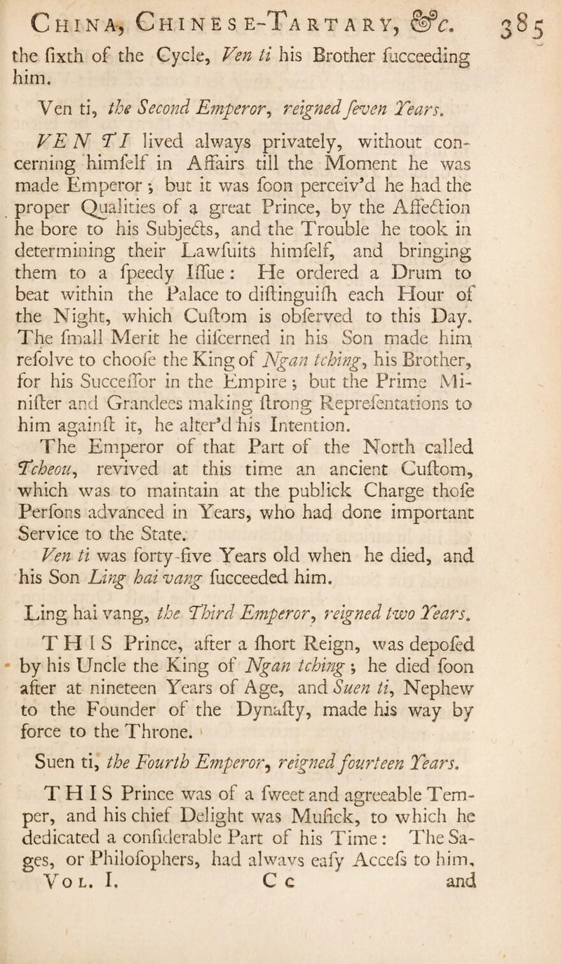 the fixth of the Cycle, Ven ti his Brother fucceeding him. Ven ti, the Second Emperor ^ reigned /even Tears. VEN TI lived always privately, without con¬ cerning himfelf in Affairs till the Moment he was made Emperor *, but it was foon perceiv’d he had the proper Qualities of a great Prince, by the Affection he bore to his Subjects, and the Trouble he took in determining their Lawfuits himfelf, and bringing them to a fpeedy Ilfue : Eïe ordered a Drum to beat within the Palace to diftinguifh each Flour of the Night, which Cuftom is obferved to this Day. The fmail Merit he dilcerned in his Son made him refolve to choofe the King of Ngan tching, his Brother, for his Succeffor in the Empire ; but the Prime Mi- nifter and Grandees making ftrorig Repre-fentations to him again if it, he alter’d his Intention. The Emperor of that Part of the North called Tcheou, revived at this time an ancient Cuftom, which was to maintain at the publick Charge thofe Perfons advanced in Years, who had done important Service to the State. Ven ti was forty-five Years old when he died, and his Son Ling hai vang fucceeded him. Ling hai vang, the Third Emperor, reigned two Tears. T H i S Prince, after a fhort Reign, was depofed by his Uncle the King of Ngan tching ; he died foon after at nineteen Years of Age, and Suen ti, Nephew to the Founder of the Dynafty, made his way by force to the Throne. Suen ti, the Fourth Emperor, reigned fourteen Tears, THIS Prince was of a fweet and agreeable Tem¬ per, and his chief Delight was Mufiek, to which he dedicated a confiderable Part of his Time: The Sa¬ ges, or Philofophers, had alwavs eafy Accefs to him, Vo l. I. C c and