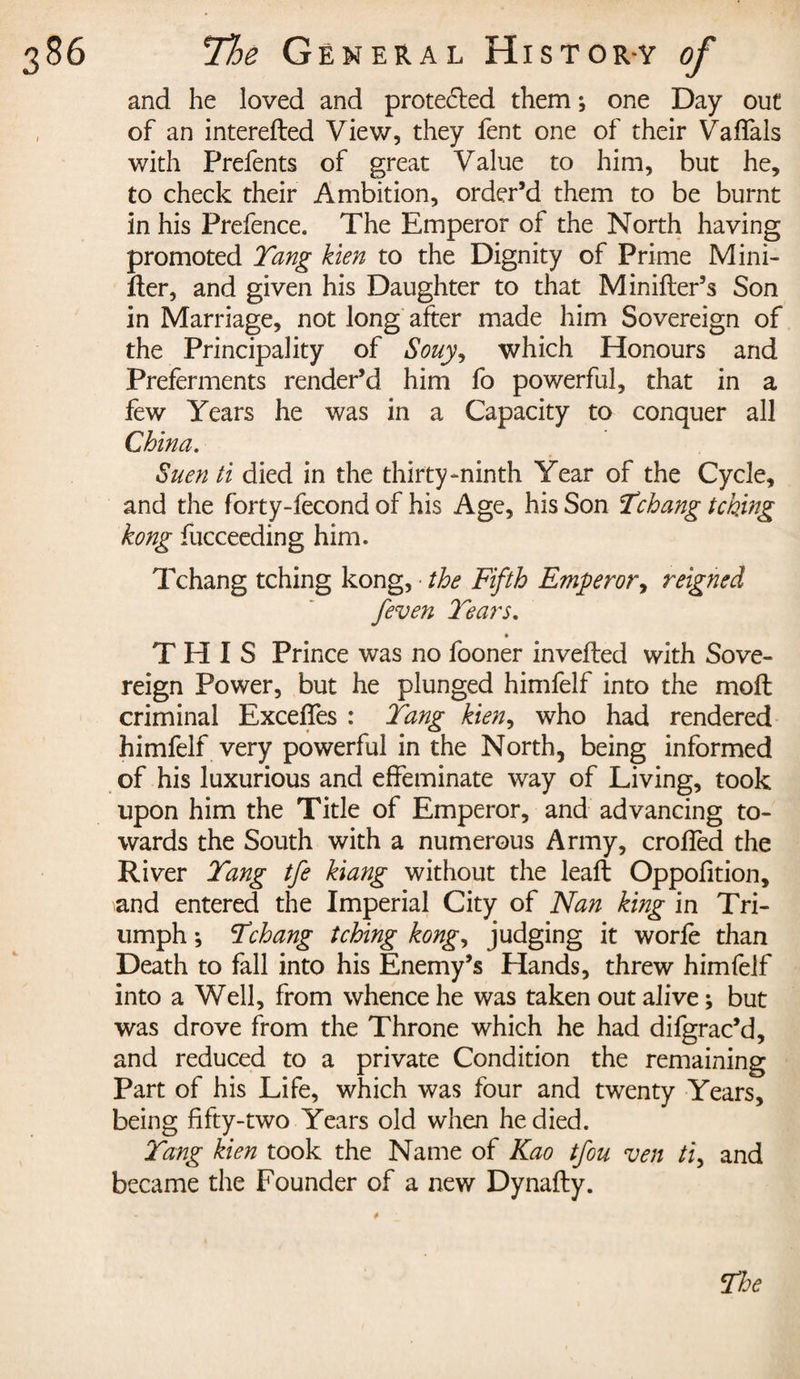 and he loved and protected them ; one Day out of an interefted View, they fent one of their Vaffais with Prefents of great Value to him, but he, to check their Ambition, order’d them to be burnt in his Prefence. The Emperor of the North having promoted Tang kien to the Dignity of Prime Mini- rter, and given his Daughter to that Minifter’s Son in Marriage, not long after made him Sovereign of the Principality of Souy9 which Honours and Preferments render’d him fo powerful, that in a few Years he was in a Capacity to conquer all China. Suen ti died in the thirty-ninth Year of the Cycle, and the forty-fecond of his Age, his Son Tchang tching hong fucceeding him. Tchang tching kong, the Fifth Emperor, reigned j'even Tears. THIS Prince was no fooner inverted with Sove¬ reign Power, but he plunged himfelf into the mort criminal Exceffes : Tang kien, who had rendered himfelf very powerful in the North, being informed of his luxurious and effeminate way of Living, took upon him the Title of Emperor, and advancing to¬ wards the South with a numerous Army, croffed the River Tang tfe kiang without the leaft Oppofition, and entered the Imperial City of Nan king in Tri¬ umph ; Tchang tching kong, judging it worfè than Death to fall into his Enemy’s Hands, threw himfelf into a Well, from whence he was taken out alive ; but was drove from the Throne which he had difgrac’d, and reduced to a private Condition the remaining Part of his Life, which was four and twenty Years, being fifty-two Years old when he died. Tang kien took the Name of Kao tfou ven ti, and became the Founder of a new Dynafty. 4