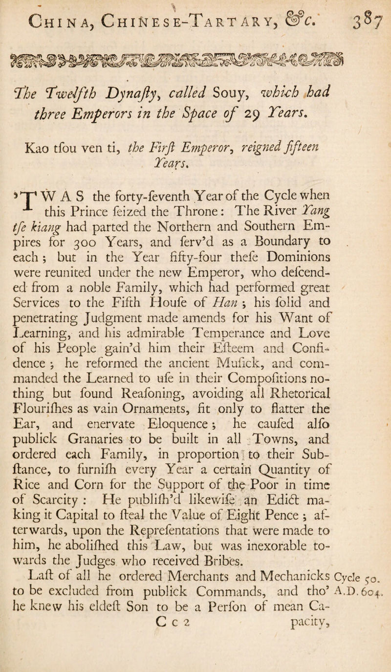 Chi NA) Chines e-Tart ary5 &amp;c. 387 The ’Twelfth Dynafy&gt; called Souy, which had three Emperors in the Space of 29 Tears. Kao tfou ven ti, the Firft Emperor, reigned fifteen Tears. 5T W A S the forty-feventh Year of the Cycle when ^ this Prince feized the Throne: The River Tang tfie kiang had parted the Northern and Southern Em¬ pires for 300 Years, and ferv’d as a Boundary to each ; but in the Year fifty-four thefc Dominions were reunited under the new Emperor, who defend¬ ed from a noble Family, which had performed great Services to the Fifth Houfe of Han ; his folid and penetrating Judgment made amends for his Want of Learning, and his admirable Temperance and Love of his People gain’d him their Efteem and Confix dence ; he reformed the ancient Mufick, and com¬ manded the Learned to ufe in their Compofitions no¬ thing but found Reafoning, avoiding all Rhetorical Flourifhes as vain Ornaments, fit only to flatter the Ear, and enervate Eloquence ; he caufed alfo publick Granaries to be built in all Towns, and ordered each Family, in proportion to their Sub- fiance, to furnifh every Year a certain Quantity of Rice and Corn for the Support of thç Poor in time of Scarcity : He publifh’d likewife an Edidt ma¬ king it Capital to Ideal the Value of Eight Pence ; af¬ terwards, upon the Reprefentations that were made to him, he abolifhed this Law, but was inexorable to¬ wards the Judges who received Bribes. Laid of all he ordered Merchants and Meehanicks Cycle $o. to be excluded from publick Commands, and tho’ A.I). 604. he knew his eldeft Son to be a Perfon of mean Ca- C c 2 pacitv.