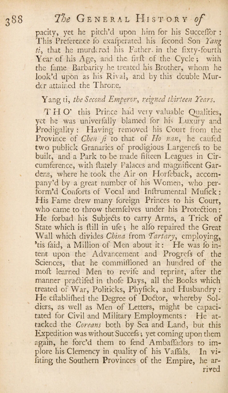 pacity, yet he pitch’d upon him for his Succeffor : This Preference id exafperated his fécond Son Tang ti9 that he murdered his Father, in the fixty-fourth Year of his Age, and the fir ft of the Cycle ; with the fame Barbarity he treated his Brother, whom he look’d upon as his Rival, and by this double Mur¬ der attained the Throne. Yang ti, the Second Emperor^ reigned thirteen Tears. T H O’ this Prince had very valuable Qualities, yet he was univcrfally blamed for his Luxury and Prodigality : Having removed his Court from the Province of Chen fi to that of Ho nan, he cauled two publick Granaries of prodigious Largenefs to be built, and a Park to be made fifteen Leagues in Cir¬ cumference, with {lately Palaces and magnificent Gar¬ dens, where he took the Air on Horfeback, accom- pany’d by a great number of his Women, who per¬ form’d Conforts of Vocal and Indrumental Mufick : His Fame drew many foreign Princes to his Court, who came to throw themfelves under his Proteblion : Pie forbad his Subjects to carry Arms, a Trick of State which is dill in ufe -, he alfo repaired the Great Wall which divides China from Tartary, employing, dis Paid, a Million of Men about it : He was fo in¬ tent upon the Advancement and Progrefs of the Sciences, that he commiffioned an hundred of the mod learned Men to revife and reprint, after the manner prabfifed in thofe Days, all the Books which treated of War, Politicks, Phyfick, and Husbandry : He edablifhed the Degree of Doctor, whereby Sol¬ diers, as well as Men of Letters, might be capaci¬ tated for Civil and Military Employments : He at¬ tacked the Coreans both by Sea and Land, but this Expedition was without Succefs ; yet coming upon them again, he forc’d them to fend AmbafTadors to im¬ plore his Clemency in quality of his VafTals. In vi- fiting the Southern Provinces of the Empire, he ar¬ rived