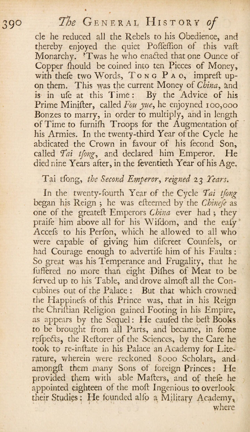 de he reduced all the Rebels to his Obedience, and thereby enjoyed the quiet PofTeflion of this vaft Monarchy. 5Twas he who enafted that one Ounce of Copper fhould be coined into ten Pieces of Money, with thefe two Words, Tong P a o, imprett up¬ on them. This was the current Money of China, and is in ufe at this Time : By the Advice of his Prime Minifter, called Fou yue, he enjoyned 100,000 Bonzes to marry, in order to multiply, and in length of Time to furnifh Troops for the Augmentation of his Armies. In the twenty-third Year of the Cycle he abdicated the Crown in favour of his fécond Son, called Fai tfong, and declared him Emperor. He died nine Years after, in the feventieth Year of his Age. Tai tfong, the Second E?nperor, reigned 23 Tears. In the twenty-fourth Year of the Cycle Fai tfong began his Reign ; he was efteemed by the Chinefe as one of the greateft Emperors China ever had ; they praife him above all for his Wifdom, and the ealy Accefs to his Perfon, which he allowed to all who were capable of giving him difcreet Counfels, or had Courage enough to advertife him of his Faults : So great was his Temperance and Frugality, that he fuffered no more than eight Difhes of Meat to be ferved up to his Table, and drove almott all the Con¬ cubines out of the Palace : But that which crowned the Happinefs of this Prince was, that in his Reign the Chriftian Religion gained Footing in his Empire, as appears by the Sequel : He caufed the belt Books to be brought from all Parts, and became, in fome refpedts, the Reftorer of the Sciences, by the Care he took to re-inflate in his Palace an Academy for Lite¬ rature, wherein were reckoned 8000 Scholars, and amongft them many Sons of foreign Princes : He provided them with able Matters, and of thefe he appointed eighteen of the moft Ingenious to overlook their Studies? He founded alfo a Military Academy* where