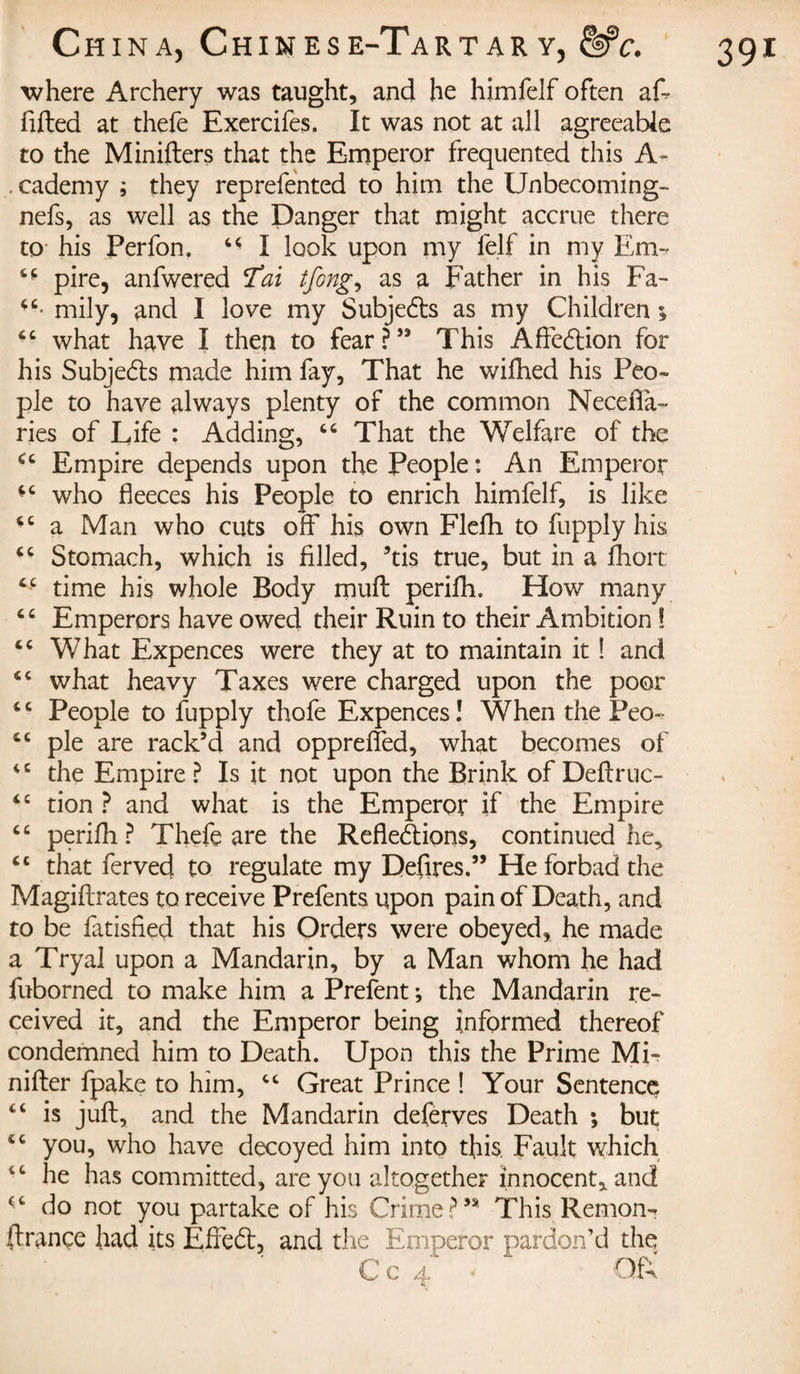 where Archery was taught, and he himfelf often aft lifted at thefe Exercifes. It was not at all agreeable to the Minifters that the Emperor frequented this A- . cademy ; they reprefented to him the Unbecoming- nefs, as well as the Danger that might accrue there to his Perfon. 64 I look upon my felf in my Em~ 44 pire, anfwered 'Tai tfong, as a Father in his Fa- 44- mily, and I love my Subjedls as my Children ; 44 what have I then to fear ? ” This Affedfion for his Subjects made him fay. That he wifhed his Peo¬ ple to have always plenty of the common Necefta- ries of Life : Adding, 44 That the Welfare of the 44 Empire depends upon the People : An Emperor 44 who fleeces his People to enrich himfelf, is like 44 a Man who cuts off his own Flefh to fupply his 44 Stomach, which is filled, ’tis true, but in a fhort: 44 time his whole Body muff perifh. How many 4 4 Emperors have owed their Ruin to their Ambition ! 44 What Expences were they at to maintain it ! and 44 what heavy Taxes were charged upon the poor 44 People to fupply thofe Expences! When the Peo- 44 pie are rack’d and opprefled, what becomes of 44 the Empire ? Is it not upon the Brink of Deftruc- 44 tion ? and what is the Emperor if the Empire 44 perifh ? Thefe are the Refledlions, continued he, 44 that ferved to regulate my Defires.” He forbad the Magiftrates to receive Prefents upon pain of Death, and to be fatisfied that his Orders were obeyed, he made a Tryal upon a Mandarin, by a Man whom he had fuborned to make him a Prefent ; the Mandarin re¬ ceived it, and the Emperor being informed thereof condemned him to Death. Upon this the Prime Mi- nifter fpake to him, 44 Great Prince ! Your Sentence 44 is juft, and the Mandarin deferves Death ; but 44 you, who have decoyed him into this Fault which 4 4 he has committed, are you altogether innocent, and 44 do not you partake of his Crime?’* This Remon- finance had its Effedt, and the Emperor pardon’d the C c 4 • QfX