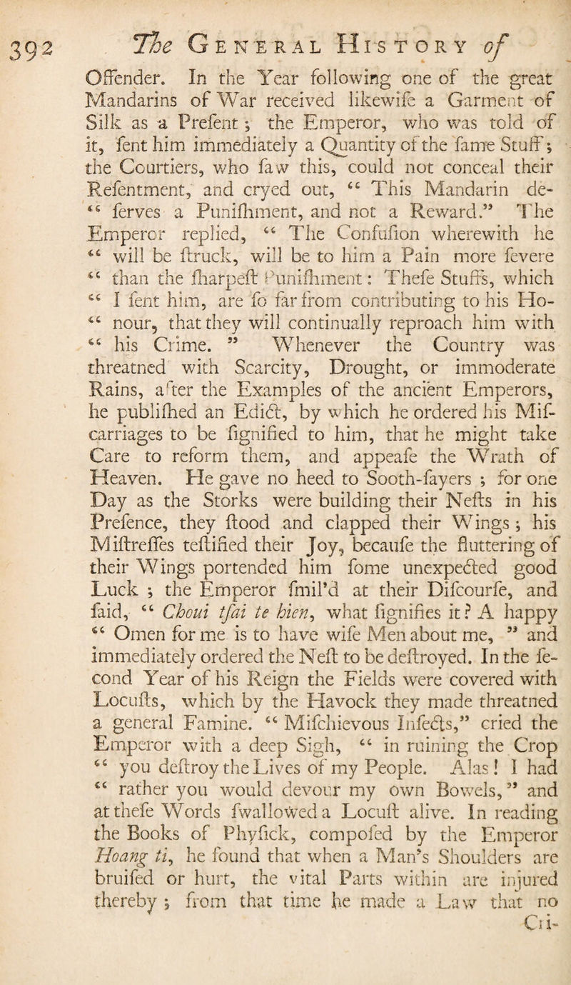 Offender. In the Year following one of the great Mandarins of War received likewife a Garment of Silk as a Prefent ; the Emperor, who was told of it, fent him immediately a Quantity of the fame Stuff; the Courtiers, who faw this, could not conceal their Refentment, and cryed out, ££ This Mandarin de- ferves a Punifhment, and not a Reward.” The Emperor replied, ££ The Confufion wherewith he C£ will be ftruck, will be to him a Pain more fevere 4£ than the fliarpeft dunifhment : Thefe Stuffs, which ££ 1 fent him, are fo far from contributing to his Ho- C£ nour5 that they will continually reproach him with C£ his Crime. ” Whenever the Country was threatned with Scarcity, Drought, or immoderate Rains, a'ter the Examples of the ancient Emperors, he publifhed an Edict, by which he ordered his Mif- carriages to be fignified to him, that he might take Care to reform them, and appeafe the Wrath of Heaven. He gave no heed to Sooth-fayers ; for one Day as the Storks were building their Nefts in his Prefence, they flood and clapped their Wings ; his Miftreffes teflifled their Joy, becaufe the fluttering of their Wings portended him fome unexpected good Luck ; the Emperor fmil’d at their Difcourfe, and faid, ££ Chcui tfai te bien, what fignifles it? A happy 6£ Omen forme is to have wife Men about me, ” and immediately ordered the Neff to be ddfroyed. In the fé¬ cond Year of his Reign the Fields were covered with Locufts, which by the Havock they made threatned a general Famine. ££ Mifchievous Infects,” cried the Emperor with a deep Sigh, ££ in ruining the Crop ££ you deftroy the Lives of my People. Alas! I had ££ rather you would devour my own Bowels, ” and at thefe Words fwalknVeda Locuft alive. In reading the Books of Phyflck, compofed by the Emperor Hoang ti, he found that when a Man’s Shoulders are bruifed or hurt, the vital Parts within are injured thereby ; from that time he made a Law that no Oi-