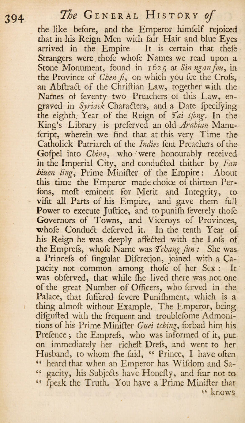 the like before, and the Emperor himfelf rejoiced that in his Reign Men with fair Hair and blue Eyes arrived in the Empire It is certain that thefe Strangers were, thofe whofe Names we read upon a Stone Monument, found in 1625 at Sinnganfou, in the Province of Chen fi, on which you fee the Crofs, an AbftraCt of the Chriftian Law, together with the Names of feventy two Preachers of this Law, en¬ graved in Syriack Characters, and a Date fpecifying the eighth. Year of the Reign of Tai tfong. In the King’s Library is preferved an old Arabian Manu- icript, wherein we find that at this very Time the Catholick Patriarch of the Indies fent Preachers of the Gofpel into China, who-'were honourably received in the Imperial City, and conducted thither by Fan hiuen ling, Prime Minifter of the Empire : About this time the Emperor made choice of thirteen Per¬ lons, moll eminent for Merit and Integrity, to vifit all Parts of his Empire, and gave them full Power to execute Juftice, and topunifh feverely thofe Governors of Towns, and Viceroys of Provinces, whofe ConduCl deferved it. In the tenth Year of his Reign he was deeply affeCled with the Lofs of the Emprefs, whofe Name was Fchang fun : She was a Princefs of lingular Difcretion, joined with a Ca¬ pacity not common among thofe of her Sex : It was obferved, that while fhe lived there was not one of the great Number of Officers, who ferved in the Palace, that fuffered fevere Punifhment, which is a thing almoft without Example. The Emperor, being difgufted with the frequent and troublefome Admoni¬ tions of his Prime Minifter Guei tching, forbad him his Prefence -, the Emprefs, who was informed of it, put on immediately her richeft Drefs, and went to her Husband, to whom fhe faid, “ Prince, I have often 44 heard that when an Emperor has Wifdom and Sa- 44 gacity, his SubjeCls have Honefty, and fear not to 44 fpeak the Truth. You have a Prime Minifter that knows