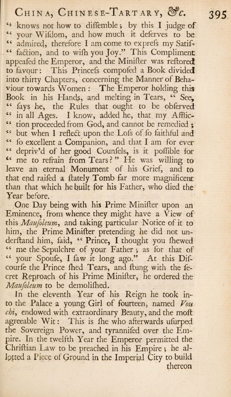 H knows not how to diflemble -, by this I judge of ‘c your Wifdom, and how much it deferves to be 46 admired, therefore I am come to exprefs my SatiL “ fadbion, and to wifh you Joy.” This Compliment appeafed the Emperor, and the Minifter was reftored to favour: This Princefs compofed a Book divided into thirty Chapters, concerning the Manner of Beha¬ viour towards Women : The Emperor holding this Book in his Hands, and melting in Tears, 66 See, tc fays he, the Rules that ought to be obferveci “ in all Ages. I know, added he, that my Affiic- 46 tion proceeded from God, and cannot be remedied ; &lt;c but when I refledt upon the Lofs of fo faithful and Ci fo excellent a Companion, and that I am for ever “ depriv’d of her good Counfels, is it poffible for 4c me to refrain from Tears?” He was willing to leave an eternal Monument of his Grief, and to that end raifed a flately Tomb far more magnificent than that which he built for his Father, who died the' Year before. One Day being with his Prime Minifter upon an Eminence, from whence they might have a View of this Maufoleum^ and taking particular Notice of it to him, the Prime Minifter pretending he did not un¬ derstand him, faid, “ Prince, I thought you fhewed “ me the Sepulchre of your Father ; as for that of cc your Spoufe, I faw it long ago.” At this Dif- courfe the Prince fhed Tears, and flung with the fe- cret Reproach of his Prime Minifter, he ordered the Maufoleum to be demolifhed. In the eleventh Year of his Reign he took in¬ to the Palace a young Girl of fourteen, named Vou chi, endowed with extraordinary Beauty, and the moft agreeable Wit : This is fhe who afterwards ufurped the Sovereign Power, and tyrannifed over the Em¬ pire. In the twelfth Year the Emperor permitted the Chriflian Law to be preached in his Empire -, he al¬ lotted a Piece of Ground in the Imperial City to build thereon