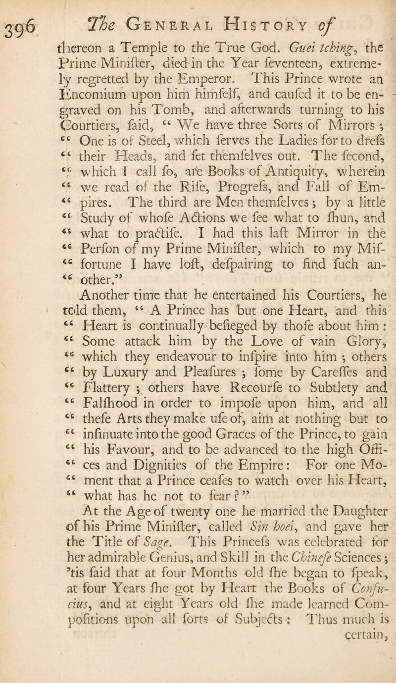 thereon a Temple to the True God. Guel tching, the Prime Minifier, died in the Year feventeen, extreme¬ ly regretted by the Emperor. This Prince wrote an Encomium upon him himfelf, and cauféd it to be en¬ graved on his Tomb, and afterwards turning to his Courtiers, faid, 44 We have three Sorts of Mirrors e, C4 One is or Steel, which ferves the Ladies for to drefs 44 their Heads, and fet themfelves out. The fécond, cc which I call fo, are Books of Antiquity, wherein 44 we read of the Rife, Progrefs, and Fall of Em- pires. The third are Men themfelves ; by a little 44 Study of whofe A étions we fee what to fhun, and 44 what to praétife. I had this laft Mirror in the 46 Perfon of my Prime Minifler, which to my Mif- 44 fortune I have loft, defpairing to find fuch an- 44 other.55 Another time that he entertained his Courtiers, he told them, 44 A Prince has but one Heart, and this 44 Heart is continually befieged by thofe about him : 44 Some attack him by the Love of vain Glory, 4,4 which they endeavour to infpire into him -, others 64 by Luxury and Pleafures ; fome by CarefTes and 46 Flattery *, others have Recoiirfe to Subtlety and 64 Falfhood in order to impofe upon him, and all 44 thefe Arts they make ufe of, aim at nothing but to 64 infmuate into the good Graces of the Prince, to gain 44 his Favour, and to be advanced to the high Ofti- 44 ces and Dignities of the Empire : For one Mo- 44 ment that a Prince ceafes to watch over his Heart, 44 what has he not to fear?55 At the Age of twenty one he married the Daughter of his Prime Minifler, called Sin hoei, and gave her the Title of Sage. This Princefs was celebrated for her admirable Genius, and Skill in the Cbinefe Sciences -, 5tis faid that at four Months old fhe began to fpeak, at four Years fhe got by Heart the Books of Confu¬ cius , and at eight Years old fhe made learned Com- pofitions upon all fort? of Subjects : Thus much is certain,