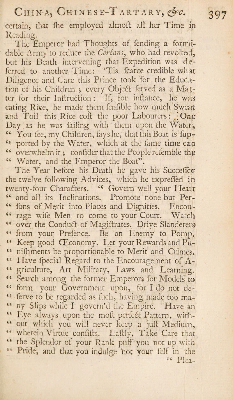 certain, that Hie employed almoft all her Time in Reading. The Emperor had Thoughts of fending a formi¬ dable Army to reduce the Coréans, who had revolted, but his Death intervening that Expedition was d e¬ ferred to another Time: ’Tis fcarce credible what Diligence and Care this Prince took Tor the Educa¬ tion of his Children -, every Objedt ferved as a Mat¬ ter for their Inftrudtion : If, for inftance, he was eating Rice, he made them fenfible how much Sweat and Toil this Rice coil the poor Labourers: One Day as he was failing with them upon the Water, You fee, my Children, fays he, that this Boat is fup- ported by the Water, which at the fame time caiji cc overwhelm it ; confider that the People refemble the cc Water, and the Emperor the Boat”, The Year before his Death he gave his Succeflfor the twelve following Advices, which he expreffed in twenty-four Characters. u Govern well your Heart and all its Inclinations. Promote none but Per- 56 Tons of Merit into Places and Dignities. Encou- “ rage wife Men to come to your Court. Watch cc over the Condudt of Magistrates. Drive Slanderers “ from your Prefence. Be an Enemy to Pomp, “ Keep good CEconomy. Let your Rewards and Pu- “ nifhments be proportionable to Merit and Crimes. cc Have Special Regard to the Encouragement of A- cc griculture, Art Military, Laws and Learning. “ Search among the former Emperors for Models to cc form your Government upon, for I do not de« ferve to be regarded as fuch, having made too ma- “ ny Slips while I govern’d the Empire. Have an “ Eye always upon the moil perfedt Pattern, with- “ out which you will never keep a juft Medium, wherein Virtue conflits. Laftly, Take Care that 46 the Splendor of your Rank puff you not up with tfC Pride, and that you indulge hot your felf in the Pica-