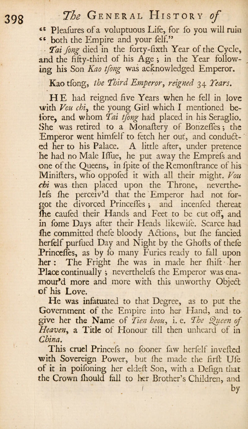 i ct Pleafures of a voluptuous Life, for fo you will ruin €C both the Empire and your felf.” • 3'ai fong died in the forty-fixth Year of the Cycle, and the fifty-third of his Age ; in the Year follow- ling his Son Kao tfong was acknowledged Emperor. Kao tfong, the Third Emperor, reigned 34 Tears. H E had reigned five Years when he fell in love with Vcu chi, the young Girl which I mentioned be¬ fore, and whom Tai tfong had placed in his Seraglio. She was retired to a Monaftery of Bonzeffes ; the Emperor went himfelf to fetch her out, and conduct¬ ed her to his Palace. A little after, under pretence lie had no Male Iffue, he put away the Emprefs and one of the Queens, in fpite of the Remonftrance of his Minifters, who oppofed it with all their might. Vou chi was then placed upon the Throne, neverthe- lefs fhe perceiv’d that the Emperor had not for¬ got the divorced Princeffes \ and incenfed thereat fhe caufed their Hands and Feet to be cut off, and in fome Days after their Heads likewife. Scarce had Ihe committed t'hefe bloody A&amp;ions, but fhe fancied Iierfelf purftied Day and Night by the Ghofts of thefe Princeffes, as by fo many Furies ready to fall upon her: The Fright fhe was in made her fhift - her Place continually ; neverthelefs the Emperor was ena¬ mour'd more and more with this unworthy Objed: of his Love. He was infatuated to that Degree, as to put the Government of the Empire into her Hand, and to give her the Name of Tien heou, i. e. The fhieen of Heaven, a Title of Honour till then unheard of in China. This cruel Princefs no fooner faw herfelf invefled with Sovereign Power, but fhe made the firft Ufe of it in poifoning her eldeft Son, with a Defign that the Crown fhould fall to her Brother’s Children, and , / by