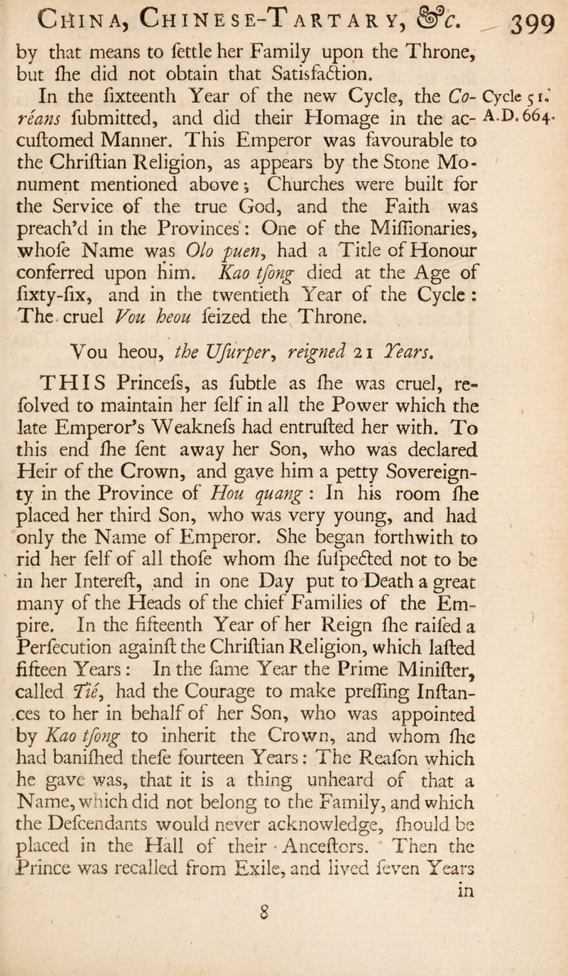 by that means to fettle her Family upon the Throne, but fhe did not obtain that Satisfaction. In the fixteenth Year of the new Cycle, the O-Cycle 51*' réans fubmitted, and did their Homage in the ac~A.D.6640 cuftomed Manner. This Emperor was favourable to the Chriftian Religion, as appears by the Stone Mo¬ nument mentioned above ; Churches were built for the Service of the true God, and the Faith was preach’d in the Provinces : One of the Miffionaries, whofe Name was Olo puen, had a Title of Honour conferred upon him. Kao tfong died at the Age of fixty-fix, and in the twentieth Year of the Cycle : The cruel Vou heou feized the Throne. Vou heou, the Ufurper, reigned 21 Tears. THIS Princefs, as fubtle as fhe was cruel, re« folved to maintain her felf in all the Power which the late Emperor’s Weaknefs had entrufted her with. To this end fhe fent away her Son, who was declared Heir of the Crown, and gave him a petty Sovereign¬ ty in the Province of Hou quang : In his room fhe placed her third Son, who was very young, and had only the Name of Emperor. She began forthwith to rid her felf of all thofe whom fine fulpeéted not to be in her Intereft, and in one Day put to Death a great many of the Pleads of the chief Families of the Em¬ pire. In the fifteenth Year of her Reign fhe railed a Perfecution againftthe Chriftian Religion, which lafted fifteen Years : In the fame Year the Prime Minifter, called Tiê9 had the Courage to make prefting Inftan- .ces to her in behalf of her Son, who was appointed by Kao tfong to inherit the Crown, and whom fhe had banifhed thefe fourteen Years: The Reafon which he gave was, that it is a thing unheard of that a Name, which did not belong to the Family, and which the Defendants would never acknowledge, fhould be placed in the Hall of their • Anceftors. Then the Prince was recalled from Exile, and lived feven Years in 8