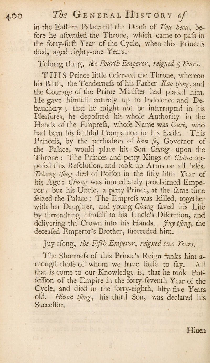 în the Eaflern Palace till the Death cf Vou heou, be» fore he afcended the Throne, which came to pafs in the forty-firft Year of the Cycle, when this Princefs died, aged eighty-one Years.- Tchung tfong, the Fourth Emperor, reigned 5 Tears. THIS Prince little deferved the Throne, whereon his Birth, the Tendernefs of his Father Kao tfong, and the Courage of the Prime Minifter had placed him. He gave himfelf entirely up to Indolence and De¬ bauchery ; that he might not be interrupted in his Pleafures, he depofited his whole Authority in the Hands of the Emprefs, whofe Name was Guei, who had been his faithful Companion in his Exile. This Princefs, by the perfuafion of San fe. Governor of the Palace, would place his Son Chang upon the Throne : The Princes and petty Kings of China op- pofed this Refolution, and took up Arms on all fides. Tchung tfong died of Poifon in the fifty fifth Year of his Age : Chang was immediately proclaimed Empe¬ ror ; but his Uncle, a petty Prince, at the fame time feized the Palace : The Emprefs was killed, together with her Daughter, and young Chang faved his Life by furrendring himfelf to his Uncle’s Difcretion, and delivering the Crown into his Hands. Juy tfong, the deceafed Emperor’s Brother, fucceeded him. Juy tfong, the Fifth Emperor, reigned two Tears. The Shortnefs of this Prince’s Reign ranks him a- mongft tliofe of whom we have little to fay. All that is come to our Knowledge is, that he took Pof- feffion of the Empire in the forty-feventh Year of the Cycle, and died in the forty-eighth, fifty-five Years old. Hiuen tfong, his third Son, was declared his Succeflbr. Hiuen