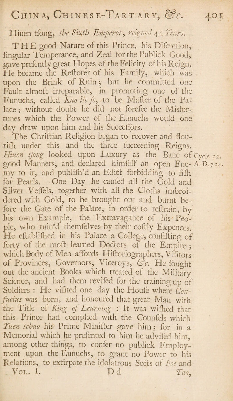 t Hiuen tfong, the Sixth Emperor, reigned 44 Tears. THE good Nature of this Prince, his Difcretion, fmgular Temperance, and Zeal for the Publick Good, gave prefently great Hopes of the Felicity of his Reign. Fie became the Reflorer of his Family, which was upon the Brink of Ruin ; but he committed one Fault almoft irreparable, in promoting one of the Eunuchs, called Kao lie /?, to be Mailer of the Pa¬ lace ; without doubt he did not forefee the Misfor¬ tunes which the Power of the Eunuchs would one day draw upon him and his Succeffors. The Chriftian Religion began to recover and fiou- rifh under this and the three fucceeding Reigns. Hiuen tfong looked upon Luxury as the Bane of Cycle -2. good Manners, and declared himfelf an open Ene-A.D.724. my to it, and publifh’d an Edid forbidding to fifh for Pearls. One Day he caufed all the Gold and Silver VefTels, together with all the Cloths imbroi- dered with Gold, to be brought out and burnt be¬ fore the Gate of the Palace, in order to reflrain, by his own Example, the Extravagance of his' Peo¬ ple, who ruin’d themfelves by their cofdy Expences. He eftablifhed in his Palace a College, confiding of forty of the moil learned Dodors of the Empire ; which Body of Men affords Hiiloriographers, Vilitors of Provinces, Governors, Viceroys, &amp;c. Fie fought out the ancient Books which treated of the Military Science, and had them revifed for the training up of Soldiers : Ele vifited one day the Houfe where Con¬ fucius was born, and honoured that great Man with the Title of King of Learning : It was wifhed that this Prince had complied with the Counfels which Yuen tchao his Prime Minifter gave him ; for in a Memorial which he prefented to him he advifed him, among other things, to confer no publick Employ¬ ment upon the Eunuchs, to grant no Power to his Relations, to extirpate the idolatrous Seds of Foe and Vol. I. Dd Too,