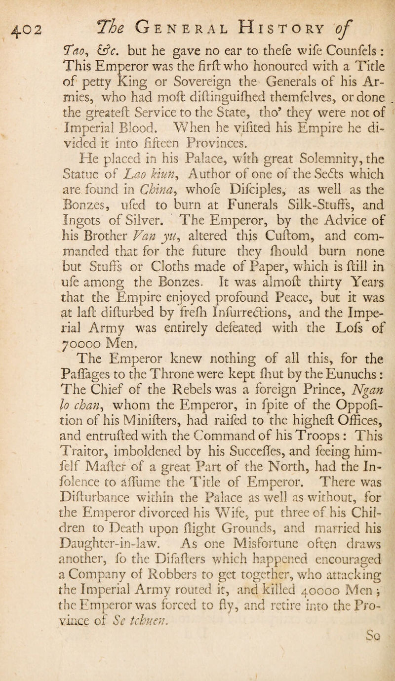 t Lao, &amp;c. but he gave no ear to thefe wife Counfels : This Emperor was the Arft who honoured with a Title of petty King or Sovereign the Generals of his Ar¬ mies, who had moil diftinguifhed themfelves, or done the greatefl Service to the State, tho* they were not of Imperial Blood. When he yifxted his Empire he di¬ vided it into fifteen Provinces. He placed in his Palace, with great Solemnity, the Statue of Lao kiun, Author of one of the Sedls which are found in China, whofe Difciples, as well as the Bonzes, ufed to burn at Funerals Silk-Stuffs, and Ingots of Silver. The Emperor, by the Advice of his Brother Van yu, altered this Cuftom, and com¬ manded that for the future they fhould burn none but Stuffs or Cloths made of Paper, which is fcill in life among the Bonzes. It was almoft thirty Years that the Empire enjoyed profound Peace, but it was at laft difturbed by frefn Infurredlions, and the Impe¬ rial Army was entirely defeated with the Lofs of 70000 Men. The Emperor knew nothing of all this, for the Paffages to the Throne were kept fhut by the Eunuchs : The Chief of the Rebels was a foreign Prince, Ngan lo chan, whom the Emperor, in fpite of the Oppofi- tion of his Minifters, had railed to the higheil Offices, and en traded with the Command of his Troops : This Traitor, imboldened by his Succédés, and feeing him- felf Mailer of a great Part of the North, had the In¬ dolence to aifume the Title of Emperor. There was Difturbance within the Palace as well as without, for the Emperor divorced his Wife, put three of his Chil¬ dren to Death upon flight Grounds, and married his Daughter-in-law. As one Misfortune often draws another, fo the Difailers which happened encouraged a Company of Robbers to get together, who attacking the Imperial Army routed it, and killed 40000 Men * the: Emperor was forced to fly, and retire into the Pro¬ vince ol Sc tchuen. So