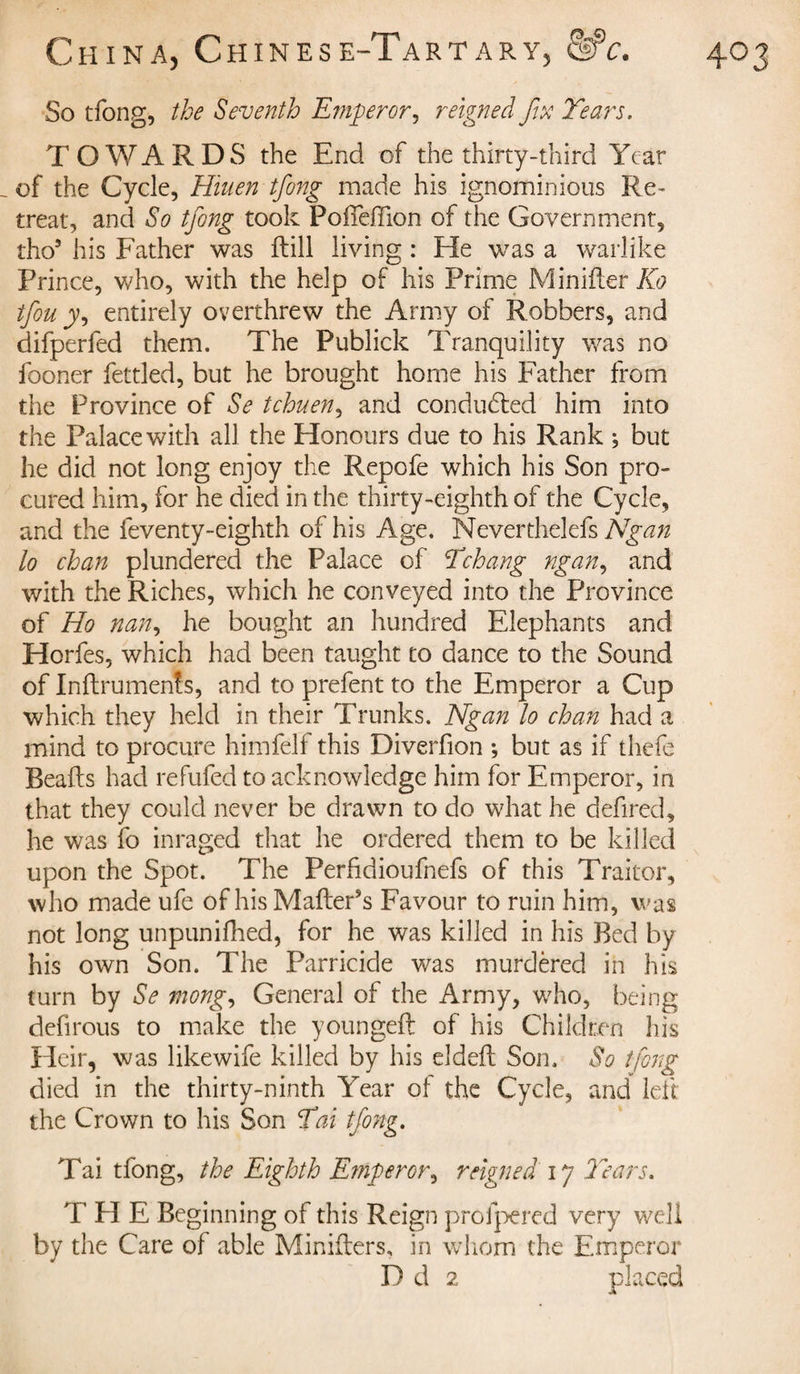 TOWARDS the End of the thirty-third Year _ of the Cycle, Hiuen tfong made his ignominious Re¬ treat, and So tfong took Poffeffion of the Government, tho9 his Father was dill living : He was a warlike Prince, who, with the help of his Prime Minifter TO tfou jy, entirely overthrew the Army of Robbers, and difperfed them. The Publick Tranquility was no fooner fettled, but he brought home his Father from the Province of Se tchuen, and conducted him into the Palace with all the Honours due to his Rank , but he did not long enjoy the Repofe which his Son pro¬ cured him, for he died in the thirty-eighth of the Cycle, and the feventy-eighth of his Age. Neverthelefs Ngan lo chan plundered the Palace of Ychang ngan, and with the Riches, which he conveyed into the Province of Ho nan, he bought an hundred Elephants and Horfes, which had been taught to dance to the Sound of Inftruments, and to prefent to the Emperor a Cup which they held in their Trunks. Ngan lo chan had a mind to procure himfelf this Diverfion ; but as if thefe Beads had refufed to acknowledge him for Emperor, in that they could never be drawn to do what he defired, he was fo inraged that he ordered them to be killed upon the Spot. The Perfidioufnefs of this Traitor, who made ufe of his Mailer’s Favour to ruin him, was not long unpunifhed, for he was killed in his Bed by his own Son. The Parricide was murdèred in his turn by Se mong, General of the Army, who, being defirous to make the youngeft of his Children his Heir, was likewife killed by his elded Son. So tfong died in the thirty-ninth Year of the Cycle, and led the Crown to his Son Y ai tfong. Tai tfong, the Eighth Emperor, reigned 17 Years. T H E Beginning of this Reign profpered very well by the Care of able Miniders, in whom the Emperor