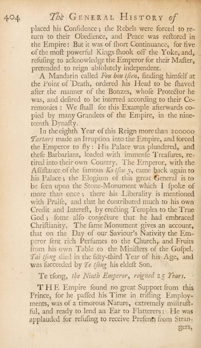 placed his Confidence ; the Rebels were forced to re¬ turn to their Obedience, and Peace was reftored in the Empire : But it was of Ihort Continuance, for five of the moft po werful Kings fhook off the Yoke, and, refufing to acknowledge the Emperor for their Mafter, pretended to reign abfblutely independent. A Mandarin called Fou hou tfien, finding himfelf at the Point of Death, ordered his Head to be fnaved after the manner of the Bonzes, whofe Protebfor he was, and defired to be interred according to their Ce¬ remonies : We fhall fee this Example afterwards co¬ pied by many Grandees of the Empire, in the nine¬ teenth Dynafty. In the eighth Year of this Reign more than 200000 *Tartars made an Irruption into the Empire, and forced the Emperor to fly : His Palace was plundered, and thefe Barbarians, loaded with immenfe Treafures, re~ tired into their own Country. The Emperor, with the Affiftance of the famous Ko tfou j, came back again to his Palace ; the Elogium of this great General is to be feen upon the Stone-Monument which I fpoke of more than once -, there his Liberality is mentioned with Praife, and that he contributed much to his own Credit and Intereft, by erebling Temples to the True God ; fome alfo conjebture that he had embraced Chriftianity, The finie Monument gives an account, that on the Day of our Saviour’s Nativity the Em¬ peror lent rich Perfumes to the Church, and Fruits from his own Table to the Minifters of the Gofpek F ai tfong died in the fifty-third Year of his Age, and was fucceeded by Te tfong his eldeft Son, Te tfong, the Ninth Emperor, reigned 25 Tears. THE Empire found no great Support from this Prince, for he palled his Time in trifling Employ¬ ments, was of a timorous Nature, extremely miltruft- ful, and ready to lend an Ear to Flatterers : He was applauded for refufing to receive Prefents from Stran ¬ gers,