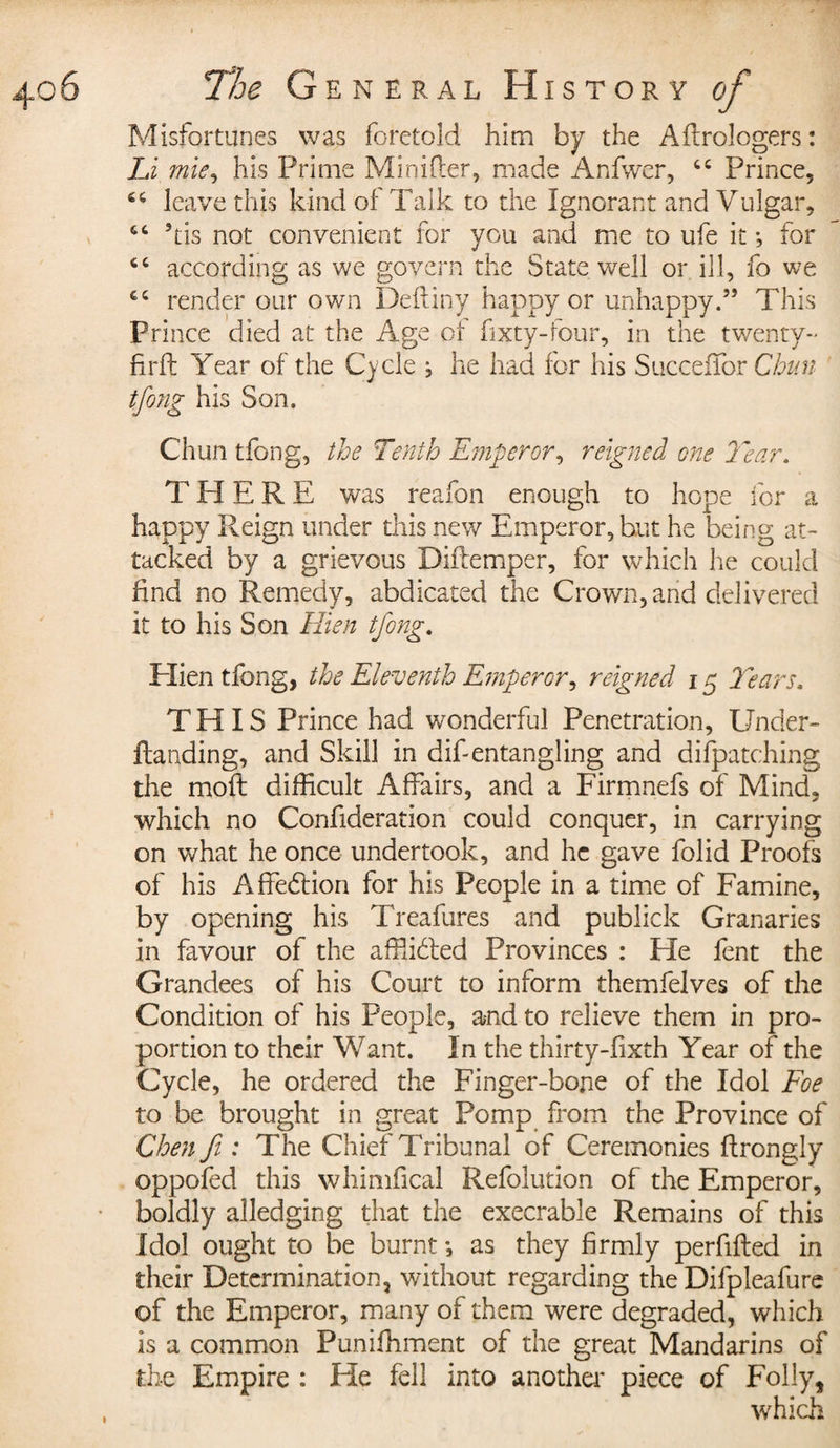 Misfortunes was foretold him by the Aftrologers : Li mie, his Prime Minifter, made Anfwer, cc Prince, 44 leave this kind of Talk to the Ignorant and Vulgar, 64 his not convenient for you and me to ufe it -, for 44 according as we govern the State well or ill, fo we 44 render our own Deftiny happy or unhappy.5’ This Prince died at the Age of fixty-four, in the twenty- fir ft Year of the Cycle j he had for his Succeffor Chun tfong his Son. Chun tfong, the Tenth Emperor, reigned one Year. T HERE was reafon enough to hope for a happy Reign under this new Emperor, but he being at¬ tacked by a grievous Diftemper, for which he could find no Remedy, abdicated the Crown, and delivered it to his Son Hien tfong. Hien tfong, the Eleventh Emperor, reigned 15 Years. THIS Prince had wonderful Penetration, Under- Handing, and Skill in difientangling and dispatching the moft difficult Affairs, and a Firmnefs of Mind, which no Confideration could conquer, in carrying on what he once undertook, and he gave folid Proofs of his Affedlion for his People in a time of Famine, by opening his Treafures and publick Granaries in favour of the affiidled Provinces : He fent the Grandees of his Court to inform themfelves of the Condition of his People, and to relieve them in pro¬ portion to their Want. In the thirty-fixth Year of the Cycle, he ordered the Finger-bone of the Idol Foe to be brought in great Pomp from the Province of Chen ft: The Chief Tribunal of Ceremonies ftrongly oppofed this whimfical Refolution of the Emperor, boldly alledging that the execrable Remains of this Idol ought to be burnt -, as they firmly per filled in their Determination, without regarding the Difpleafure of the Emperor, many of them were degraded, which is a common Puniffiment of the great Mandarins of the Empire : He fell into another piece of Folly, which