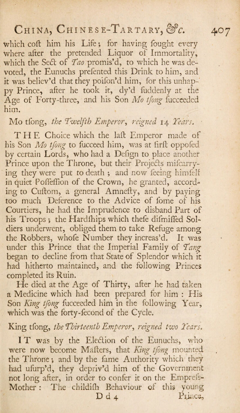 which coft him his Life -, for having fought every where after the pretended Liquor of Immortality, which the Se&lt;ft of Tao promis’d, to which he was de¬ voted, the Eunuchs prefented this Drink to him, and it was believ’d that they poiforfd him, for this unhap¬ py Prince, after he took it, dy’d fuddenly at the Age of Forty-three, and his Son Mo tjong fuccceded him. T H E Choice which the laid Emperor made of his Son Mo tfong to fucceed him, was at fir ft oppofed by certain Lords, who had a Defign to place another Prince upon the Throne, but their Projects mifcarry- ing they were put to death ; and now feeing him fell in quiet Pofteftion of the Crown, he granted, accord¬ ing to Cuftom, a general Amnefty, and by paying too much Deference to the Advice of fome of his Courtiers, he had the Imprudence to disband Part of his Troops j the Hardfhips which thefe difmifted Sol¬ diers underwent, obliged them to take Refuge among the Robbers, whofe Number they increas’d. It was under this Prince that the Imperial Family of Tang began to decline from that State of Splendor which it had hitherto maintained, and the following Princes completed its Ruin. He died at the Age of Thirty, after he had taken a Medicine which had been prepared for him : His Son King tfong fucceeded him in the following Year, which was the forty-fecond of the Cycle. King tfong, the Thirteenth Emperor, reigned two Tears. IT was by the Eledlion of the Eunuchs, who were now become Matters, that King tfong mounted the Throne -, and by the fame Authority which they had ufurp’d, they depriv’d him of the Government not long after, in order to confer it on the Emprcfs- Mother : The childifh Behaviour of this young D d 4 Prince,