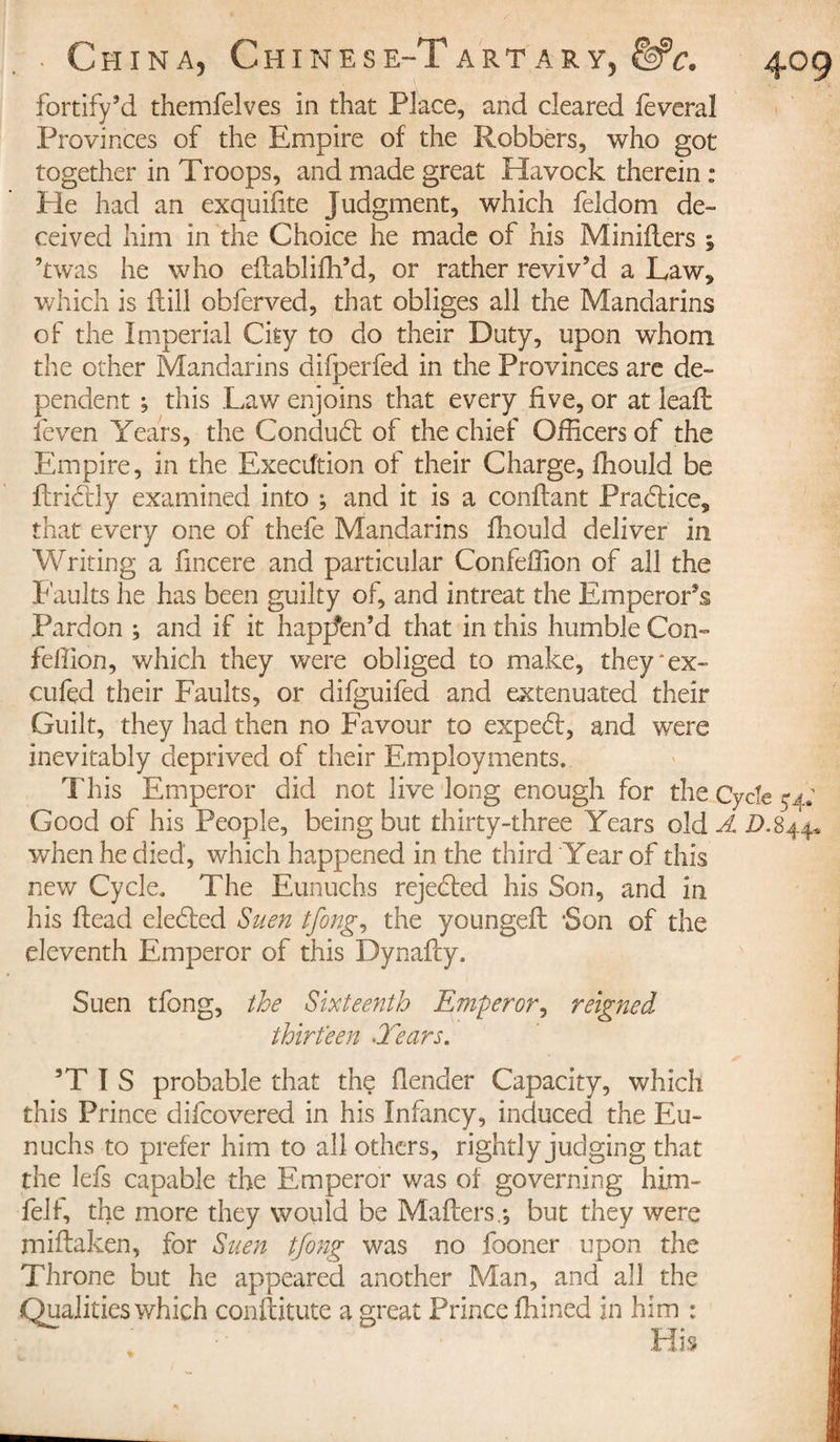 fortify’d themfelves in that Place, and cleared feveral Provinces of the Empire of the Robbers, who got together in Troops, and made great Havock therein : He had an exquifite Judgment, which feldom de¬ ceived him in the Choice he made of his Minifiers ; ’twas he who efiabliffi’d, or rather reviv’d a Law, which is flill obferved, that obliges all the Mandarins of the Imperial City to do their Duty, upon whom the other Mandarins difperfed in the Provinces are de¬ pendent ; this Law enjoins that every five, or at leaft feven Years, the Condudl of the chief Officers of the Empire, in the Execution of their Charge, ffiould be firictly examined into ; and it is a confiant Practice, that every one of thefe Mandarins lliould deliver in Writing a fincere and particular Confeffion of all the Faults he has been guilty of, and intreat the Emperor’s Pardon ; and if it happen’d that in this humble Con- fellion, which they were obliged to make, they * ex- cufed their Faults, or difguifed and extenuated their Guilt, they had then no Favour to expedt, and were inevitably deprived of their Employments. This Emperor did not live long enough for the Cycle 54; Good of his People, being but thirty-three Years old A D.844* when he died, which happened in the third Year of this new Cycle. The Eunuchs rejected his Son, and in his fiead eledled Suen tfong, the youngeft -Son of the eleventh Emperor of this Dynafty. Suen tfong, the Sixteenth Emperor, reigned thirteen Tears. 3T I S probable that the fiender Capacity, which this Prince difcovered in his Infancy, induced the Eu¬ nuchs to prefer him to all others, rightly judging that the lefs capable the Emperor was of governing him- felf, the more they would be Mafters.-, but they were miftaken, for Suen tfong was no fooner upon the Throne but he appeared another Man, and all the Qualities which conftitute a great Prince ffiined in him :