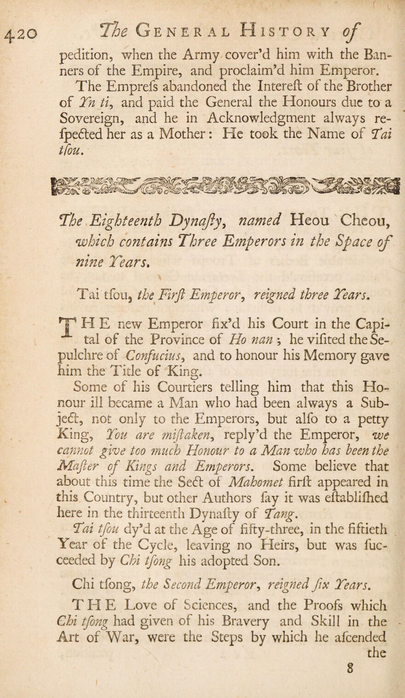 pedition, when the Army cover’d him with the Ban¬ ners of the Empire, and proclaim’d him Emperor. The Emprefs abandoned the Intereft of the Brother of Tn ti, and paid the General the Honours due to a Sovereign, and he in Acknowledgment always re- fpedted her as a Mother : He took the Name of Tai tfou. The Eighteenth Dynafty, named Heou Cheou, which contains Three Emperors in the Space of nine Tears. Tai tfouj the Fir ft Emperor, reigned three Tears. THE new Emperor fix’d his Court in the Capi- tai of the Province of Ho nan ; he vifited the Se¬ pulchre of Confucius, and to honour his Memory gave him the Title of King. Some of his Courtiers telling him that this Ho¬ nour ill became a Man who had been always a Sub- je&lt;5t, not only to the Emperors, but alfo to a petty King, Ton are miftaken, reply’d the Emperor, we cannot give too much Honour to a Man who has been the Mafter of Kings and Emperors. Some believe that about this time the Sedt of Mahomet fir ft appeared in this Country, but other Authors fay it was eftablifhed here in the thirteenth Dynafty of Tang. Tai tfou dy’d at the Age of fifty-three, in the fiftieth Year of the Cycle, leaving no Heirs, but was fuc- ceeded by Chi tfong his adopted Son. Chi tfong, the Second Emperor, reigned fix Tears. T H E Love of Sciences, and the Proofs which Chi tfong had given of his Bravery and Skill in the Art of War, were the Steps by which he afeended the 8