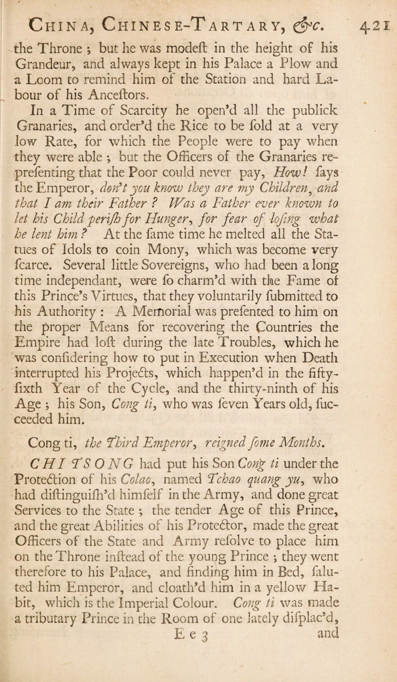 the Throne ; but he was modeft in the height of his Grandeur, and always kept in his Palace a Plow and a Loom to remind him of the Station and hard La¬ bour of his Anceftors. In a Time of Scarcity he open’d all the publick Granaries, and order’d the Rice to be fold at a very low Rate, for which the People were to pay when they were able -, but the Officers of the Granaries re- prefenting that the Poor could never pay, How! fays the Emperor, don’t you know they are my Children5 and that I am their Father ? Was a Father ever known to let his Child peri/h for Hunger, for fear of lofing what he lent him ? At the fame time he melted all the Sta¬ tues of Idols to coin Mony, which was become very fcarce. Several little Sovereigns, who had been along time independant, were fo charm’d with the Fame oi this Prince’s Virtues, that they voluntarily fubmitted to his Authority : A Memorial was prefented to him on the proper Means for recovering the Countries the Empire had loft during the late Troubles, which he was confidering how to put in Execution when Death interrupted his Projets, which happen’d in the fifty - fixth Year of the Cycle, and the thirty-ninth of his Age ; his Son, Cong //', who was feven Years old, fuc- ceeded him. Cong ti, the Third Emperor, reigned fome Months. CHI T'S O NG had put his Son Cong ti under the Protection of his Colao, named Tchao qnang yu, who had diftinguifh’d himfelf in the Army, and done great Services to the State ; the tender Age of this Prince, and the great Abilities of his Protector, made the great Officers of the State and Army refolve to place him on the Throne inftead of the young Prince ; they went therefore to his Palace, and finding him in Bed, falu- ted him Emperor, and cloath’d him in a yellow Ha¬ bit, which is the Imperial Colour. Cong ti was made a tributary Prince in the Room of one lately difplac’d, E e 3 and