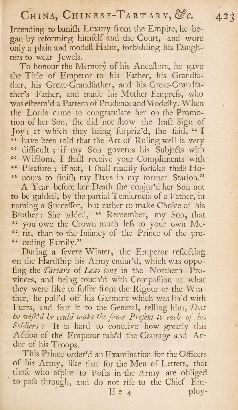 Intending to banifh Luxury from the Empire, he be¬ gan by reforming himfelf and the Court, and wore only a plain and modeft Habit, forbidding his Daugh¬ ters to wear Jewels. To honour the Memory of his Anceftors, he gave the Title of Emperor to his Father, his Grandfa¬ ther, his Great-Grandfather, and his Great-Grandfa¬ ther’s Father, and made his Mother Emprefs, who was efteem’d a Pattern of Prudence andModefty. When the Lords came to congratulate her on the Promo¬ tion of her Son, fhe did not fhow the leaft Sign of Joy, at which they being furpriz’d, fhe faid, “ ï “ have been told that the Art of Ruling well is very tc difficult ; if my Son governs his Subjects with “ Wifdom, I fhall receive your Compliments with “ Pieafure ; if not, I fhall readily forfake thefe Ho- “ nours to finiffi my Days in my former Station.” A Year before her Death fine conjur’d her Son not to be guided, by the partial Tendernefs of a Father, in naming a Succeffor, but rather to make Choice of his Brother : She added, “ Remember, my Son5 that you owe the Crown much lefs to your own Me- rit, than to the Infancy of the Prince of the pre- “ ceding Family.” During a fevere Winter, the Emperor refledting on the Hardfhip his Army endur’d, which was oppo- fmg the-Tartars of Leao tong in the Northern Pro¬ vinces, and being touch’d with Compaffion at what they were like to fuffer from the Rigour of the Wea¬ ther, he pull’d off his Garment which was lin’d with Furrs, and fent it to the General, telling him, cThat he wifh'd he could ?nake the fame Prefent to each of his Soldiers : It is hard to conceive how greatly this Adlion of the Emperor rais’d the Courage and Ar¬ dor of his Troops. This Prince order’d an Examination for the Officers of his Army, like that for the Men of Letters, that thole who afpire to Polls in the Army arc obliged to pafs through, and do not rife to the Chief Em- E e 4 ' ploy-