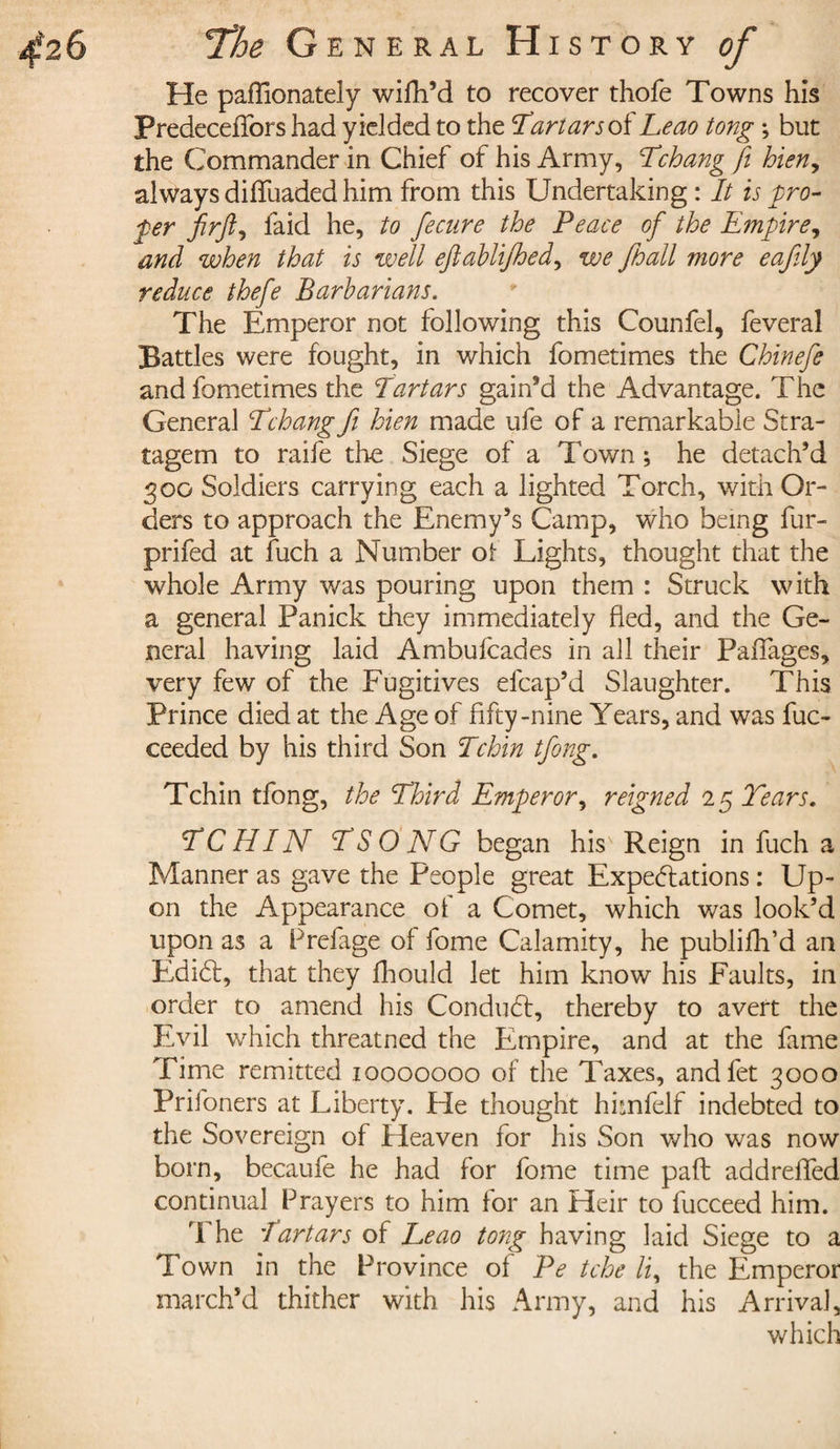 He paffionately wifh’d to recover thofe Towns his Predeceffors had yielded to the Tartars of Leao tong ; but the Commander in Chief of his Army, Tchang ft hieny always diffuaded him from this Undertaking : It is pro¬ fer firft, laid he, to fecnre the Peace of the Empire, and when that is well eftahlijhed, we fhall more eafly reduce thefe Barbarians. The Emperor not following this Counfel, feveral Battles were fought, in which fometimes the Chinefe andfometimes the Tartars gain’d the Advantage. The General ciVchang ft hien made ufe of a remarkable Stra¬ tagem to raife the Siege of a Town ; he detach’d 300 Soldiers carrying each a lighted Torch, with Or¬ ders to approach the Enemy’s Camp, who being fur- prifed at fuch a Number of Lights, thought that the whole Army was pouring upon them : Struck with a general Panick they immediately fled, and the Ge¬ neral having laid Ambufcades in all their PaiTages, very few of the Fugitives efcap’d Slaughter. This Prince died at the Age of fifty-nine Years, and was fuc- ceeded by his third Son Tchin tforg. Tchin tfong, the Third Emperor, reigned 2 5 Tears. TCHIN TSONG began his' Reign in fuch a Manner as gave the People great Expectations : Up¬ on the Appearance of a Comet, which was look’d upon as a Prefage of fome Calamity, he publifh’d an EdiCt, that they fhould let him know his Faults, in order to amend his ConduCt, thereby to avert the Evil which threatned the Empire, and at the fame Time remitted 10000000 of the Taxes, andfet 3000 Prifoners at Liberty. He thought himfelf indebted to the Sovereign of Heaven for his Son who was now born, becaufe he had for fome time paft addreffed continual Prayers to him for an Heir to fucceed him. 1 he Tartars of Leao tong having laid Siege to a Town in the Province of Pe tche li, the Emperor march’d thither with his Army, and his Arrival, which