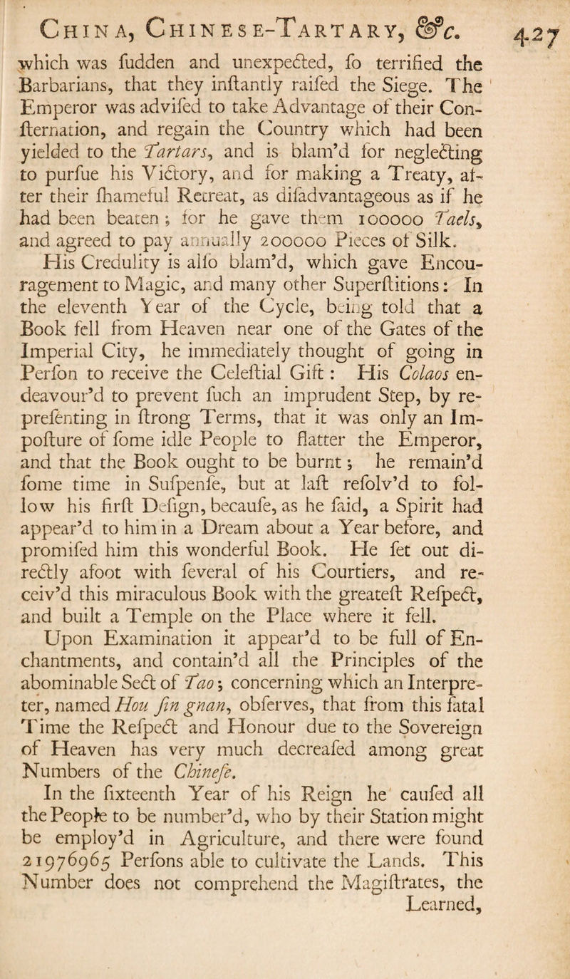 which was fudden and unexpedled, fo terrified the Barbarians, that they inflantiy raifed the Siege. The Emperor was advifed to take Advantage of their Con¬ firmation, and regain the Country which had been yielded to the 'Tartars, and is blam’d for neglefting to purfue his Victory, and for making a Treaty, af¬ ter their fhameful Retreat, as difadvantageous as if he had been beaten ; for he gave them i ooooo Vaels, and agreed to pay annually 200000 Pieces of Silk. His Credulity is alio blam’d, which gave Encou¬ ragement to Magic, and many other Superflitions : In the eleventh V ear of the Cycle, being told that a Book fell from Heaven near one of the Gates of the Imperial City, he immediately thought of going in Perfon to receive the Celeftial Gift : Elis Colaos en¬ deavour’d to prevent fuch an imprudent Step, by re- preferring in flrong Terms, that it was only an Im- pofture of fome idle People to flatter the Emperor, and that the Book ought to be burnt ; he remain’d fome time in Sufpenfe, but at lafh refolv’d to fol¬ low his flrft Defign, becaufe, as he faid, a Spirit had appear’d to him in a Dream about a Year before, and promifed him this wonderful Book. Ele fet out di- redlly afoot with feveral of his Courtiers, and re¬ ceiv’d this miraculous Book with the greatefl: Refpebt, and built a Temple on the Place where it fell. Upon Examination it appear’d to be full of En¬ chantments, and contain’d all the Principles of the abominable Sedt of T10 ; concerning which an Interpre¬ ter, named Hou fin gnan, obferves, that from this fatal Time the Refpebt and Honour due to the Sovereign of Heaven has very much decreafed among great Numbers of the Chinefie. In the fixteenth Year of his Reign he caufed all the People to be number’d, who by their Station might be employ’d in Agriculture, and there were found 21976965 Perfons able to cultivate the .Lands. This Number does not comprehend the Magiftrates, the Learned,