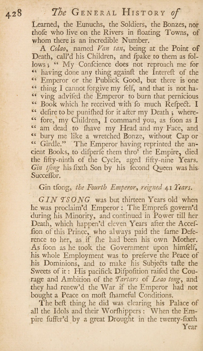 Learned, the Eunuchs, the Soldiers, the Bonzes, nor thofe who live on the Rivers in floating Towns, of whom there is an incredible Number. A Colao, named Van tan, being at the Point of Death, call’d his Children, and fpake to them as fol¬ lows ; 6C My Confcience does not reproach me for 46 having done any thing againfl the Interefl of the 44 Emperor or the Publick Good, but there is one 44 thing I cannot forgive my felf, and that is not ha- 44 ving advifed the Emperor to bum that pernicious 46 Book which he received with fo much Refpedt. I 46 defire to be punifhed for it after my Death ; where- 44 fore, my Children, I command you, as foon as I 44 am dead to fhave my Head and my Face, and 44 bury me like a wretched Bonze, without Cap or C4 Girdle.” The Emperor having reprinted the an¬ cient Books, to difperfe them thro5 the Empire, died the fifty-ninth of the Cycle, aged fifty-nine Years. Gin tfong his fixth Son by his fécond Queen was his Succeflbr. Gin tfong, the Fourth Emperor, reigned 41 Years. GIN TSONG was but thirteen Years old when he was proclaim’d Emperor : The Emprefs govern’d during his Minority, and continued in Power till her Death, which happen’d eleven Years after the Accef- iion of this Prince, who always paid the fame Defe¬ rence to her, as if fhe had been his own Mother. As foon as he took the Government upon himfelf, his whole Employment was to preferve the Peace of his Dominions, and to make his Subje6ts tafle the Sweets of it : His pacifick Difpofition raifed the Cou¬ rage and Ambition of the Tartars of Leao tong, and they had renew’d the War if the Emperor had not bought a Peace on mofl fhameful Conditions. The belt thing he did was clearing his Palace of all the Idols and their Worfhippers : When the Em¬ pire fuffer’d by a great Drought in the twenty-fixth Year