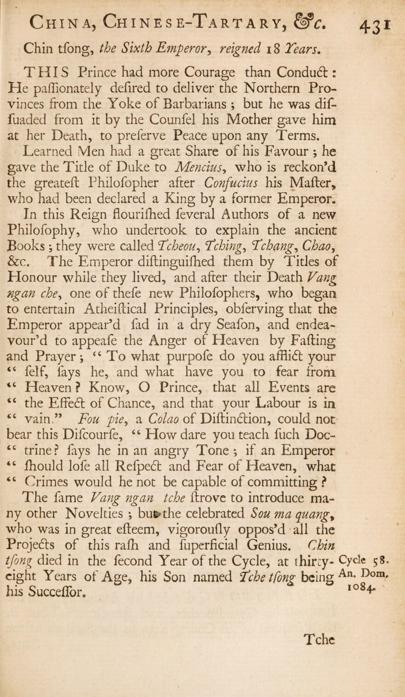 Chin tfong, the Sixth Emperor, reigned 18 Tears. THIS Prince had more Courage than Conducd : He paffionately defired to deliver the Northern Pro¬ vinces from the Yoke of Barbarians ; but he was did fuaded from it by the Counfel his Mother gave him at her Death, to preferve Peace upon any Terms. Learned VIen had a great Share of his Favour ; he gave the Title of Duke to Mencius, who is reckon’d the greated Philofopher after Confucius his Mader* who had been declared a King by a former Emperor* In this Reign flourifhed feveral Authors of a new Philofophy, who undertook to explain the ancient Books ; they were called Tcheou, Tching, Tchang, Chao, &amp;c. The Emperor didinguifhed them by Titles of Honour while they lived, and after their Death Vang ngan che, one of thefe new Philofophers, who began to entertain Atheidical Principles, obferving that the Emperor appear’d fad in a dry Seafon, and endea¬ vour’d to appeafe the Anger of Heaven by Fading and Prayer; &lt;c To what purpofe do you affiidl your 46 felf, lays he, and what have you to fear from Heaven ? Know, O Prince, that all Events are “ the Effeét of Chance, and that your Labour is in cc vain.” F ou pie, a Colao of Didindtion, could not bear this Difcourfe, “ How dare you teach fuch Doc- tc trine? fays he in an angry Tone ; if an Emperor “ fhould lofe all Refpedt and Fear of Heaven, what “ Crimes would he not be capable of committing ? The fame Vang ngan tche drove to introduce ma¬ ny other Novelties ; bu&amp;the celebrated Sou ?na quango who was in great edeem, vigorously oppos’d all the Projects of this rafh and Superficial Genius. Chin tfong died in the fécond Year of the Cycle, at thirty- Cycle 58. eight Years of Age, his Son named Tche tfong being An°I)om' his SuccefTor. io84* Tchc